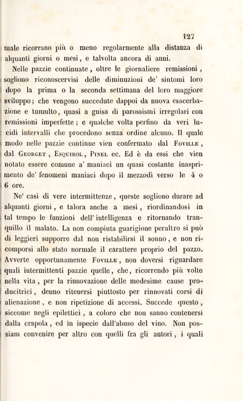 male ricorrano più o meno regolarmente alla distanza di I alquanti giorni o mesi, e talvolta ancora di anni. Nelle pazzie continuate, oltre le giornaliere remissioni , ! sogliono riconoscervisi delle diminuzioni de’ sintomi loro I dopo la prima o la seconda settimana del loro maggiore ' sviluppo ; che vengono succedute dappoi da nuova esacerba- , zione e tumulto, quasi a guisa di parossismi irregolari con ' remissioni imperfette ; e qualche volta perfino da veri lu- : cidi intervalli che procedono senza ordine alcuno. 11 quale I modo nelle pazzie continue vien confermato dal Foville , ; dal Georget , Esquirol , Pinel ec. Ed è da essi che vien notato essere comune a’ maniaci un quasi costante inaspri- : mento de’ fenomeni maniaci dopo il mezzodì verso le 4 o 1 6 ore. Ne’ casi di vere intermittenze, queste sogliono durare ad I alquanti giorni, e talora anche a mesi, riordinandosi in ì tal tempo le funzioni dell’ intelligenza e ritornando tran- j quillo il malato. La non compiuta guarigione peraltro si può i di leggieri supporre dal non ristabilirsi il sonno, e non ri- I comporsi allo stato normale il carattere proprio del pazzo. i Avverte opportunamente Foville , non doversi riguardare I quali intermittenti pazzie quelle, che, ricorrendo più volte i nella vita , per la rinnovazione delle medesime cause prò- f ducitrici, denno ritenersi piuttosto per rinnovati corsi di ^ alienazione , e non ripetizione di accessi. Succede questo, i siccome negli epilettici, a coloro che non sanno contenersi 1 dalla crapola, ed in ispecie dall’abuso del vino. Non pos- ì siam convenire per altro con quelli fra gli autori, i quali