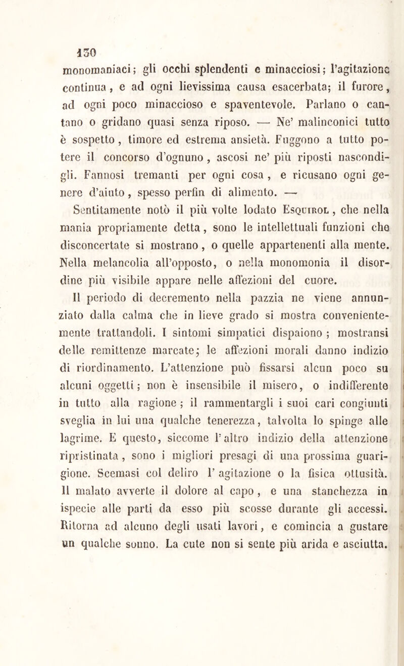 monomaniaci ; gli occhi splendenti c minacciosi ; l’agitazione continua, e ad ogni lievissima causa esacerbata; il furore, ad ogni poco minaccioso e spaventevole. Parlano o can- tano 0 gridano quasi senza riposo. — Ne’ malinconici tutto è sospetto, timore ed estrema ansietà. Fuggono a tutto po- tere il concorso d’ognuno , ascosi ne’ piu riposti nascondi- gli. Fannosi tremanti per ogni cosa , e ricusano ogni ge- nere d’aiuto, spesso perfm di alimento. — Sentitamente notò il più volte lodato Esquirol , che nella mania propriamente detta, sono le intellettuali funzioni che disconcertate si mostrano, o quelle appartenenti alla mente. Nella melancolia all’opposto, o nella monomonia il disor- dine più visibile appare nelle allezioni del cuore. Il periodo di decremento nella pazzia ne viene annun- ziato dalla calma che in lieve grado si mostra conveniente- mente trattandoli. I sintomi simpatici dispaiono ; mostransi delle remittenze marcate, le affezioni morali danno indizio di riordinamento. L’attenzione può fissarsi alcun poco su alcuni oggetti; non è insensibile il misero, o indifferente in tutto alla ragione ; il rammentargli i suoi cari congiunti sveglia in lui una qualche tenerezza, talvolta lo spinge alle lagrime. E questo, siccome l’altro indizio delia attenzione ripristinata , sono i migliori presagi di una prossima guari- gione. Scemasi col deliro F agitazione o la fisica ottusità. Il malato avverte il dolore al capo, e una stanchezza in ispecie alle parti da esso più scosse durante gli accessi. Ritorna ad alcuno degli usati lavori, e comincia a gustare un qualche sonno. La cute non si sente più arida e asciutta.