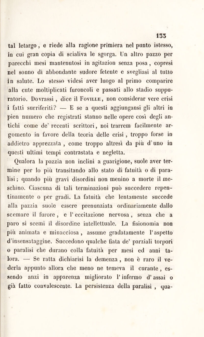 tal letargo, e riede alla ragione primiera nel punto istesso, in cui gran copia di scialiva le sgorga. Un altro pazzo per parecchi mesi mantenutosi in agitazion senza posa, copresi nel sonno di abbondante sudore fetente e svegliasi al tutto in salute. Lo stesso videsi aver luogo al primo comparire alla cute moltiplicati furoncoli e passati allo stadio suppu- ratorio. Dovrassi , dice il Foville, non considerar vere crisi i fatti surriferiti? — E se a questi aggiungansi gli altri in pien numero che registrati stanno nelle opere cosi degli an- tichi come de’recenti scrittori, noi trarrem facilmente ar- gomento in favore della teoria delle crisi , troppo forse in addietro apprezzata, come troppo altresì da più d’uno in questi ultimi tempi contrastata e negletta. Qualora la pazzia non inclini a guarigione, suole aver ter- mine per lo più transitando allo stato di fatuità o dì para- lisi ; quando più gravi disordini non menino a morte il me- schino. Ciascuna di tali terminazioni può succedere repen- tinamente 0 per gradì. La fatuità che lentamente succede alla pazzia suole essere pronunziata ordinariamente dallo scemare il furore , e T eccitazione nervosa, senza che a paro si scemi il disordine intellettuale. La fisionomìa non più animata e minacciosa, assume gradatamente l’aspetto d’insensataggine. Succedono qualche fiala de’ parziali torpori o paralisi che durano colla fatuità per mesi ed anni ta- lora. — Se ratta dichiarisi la demenza , non è raro il ve- derla appunto allora che meno ne temeva il curante, es- sendo anzi in apparenza migliorato l’infermo d’assai o già fatto convalescente. La persistenza della paralisi , qua-