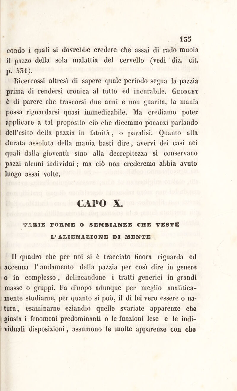 15^ t ondo i quali si dovrebbe credere che assai di rado muoia il pazzo della sola malattia del cervello (vedi diz. cit. p. 551). Ricercossi altresì di sapere quale periodo segna la pazzia prima di rendersi cronica al tutto ed incurabile. Georget è di parere che trascorsi due anni e non guarita, la mania possa riguardarsi quasi immedicabile. Ma crediamo poter applicare a tal proposito ciò che dicemmo pocanzi parlando dell’esito della pazzia in fatuità, o paralisi. Quanto alla durata assoluta della mania basti dire, avervi dei casi nei quali dalla gioventù sino alla decrepitezza sì conservano pazzi alcuni individui ; ma ciò non crederemo abbia avuto luogo assai volte. CAPO X. W.1IIE FORME O SEMBIANZE CHE VESTE X.’ALIENAZIONE DI MENTE Il quadro che per noi si è tracciato finora riguarda ed I accenna 1’ andamento della pazzia per così dire in genere 0 in complesso, delincandone i tratti generici in grandi : masse o gruppi. Fa d’uopo adunque per meglio analitìca- ; mente studiarne, per quanto si può, il di lei vero essere o na- tura, esaminarne eziandio quelle svariate apparenze che ; giusta i fenomeni predominanti o le funzioni lese e le indi- viduali disposizioni, assumono le molte apparenze con che