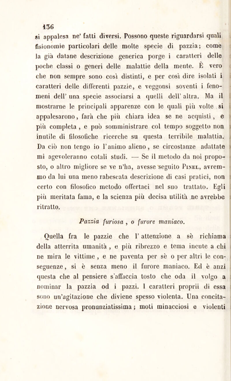 si appalesa ne’ fatti diversi. Possono queste riguardarsi quali fisionomie particolari delle molte specie dì pazzia; come la già datane descrizione generica porge i caratteri delle A poche classi o generi delle malattìe della mente. E vero che non sempre sono cosi distinti, e per così dire isolati i caratteri delle difterenti pazzie, e veggonsi soventi i feno- meni dell’ una specie associarsi a quelli dell’ altra. Ma il mostrarne le principali apparenze con le quali più volte si appalesarono, farà che più chiara idea se ne acquisti, e ' più completa , e può somministrare col tempo soggetto non i inutile di filosofiche ricerche su questa terribile malattia. ,i Da ciò non tengo io l’animo alieno, se circostanze adattate mi agevoleranno cotali studi. — Se il metodo da noi propo- i sto, o altro migliore se ve n’ha, avesse'seguito Pinel, avrem- : fino da lui una meno rabescata descrizione di casi pratici, non ii certo con filosofico metodo olìertaci nel suo trattato. Egli I più meritata fama, e la scienza più decisa utilità ne avrebbe !i ritratto. Pazzia furiosa , o furore maniaco. Quella fra le pazzie che l’attenzione a se richiama i della atterrita umanità , e più ribrezzo e tema incute a chi i ne mira le vittime , e ne paventa per se o per altri le con- i seguenze, si è senza meno il furore manìaco. Ed è anzi questa che al pensiere s’alFaccia tosto che oda il volgo a i nominar la pazzia od i pazzi. 1 caratteri proprii di essa t sono un’agitazione che diviene spesso violenta. Una concita- zione nervosa pronunziatissima ; moti minacciosi e violenti ì