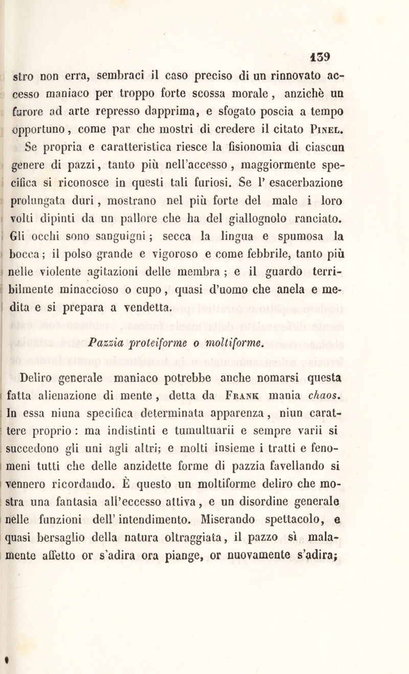stro non erra, sembraci il caso preciso di un rinnovato ac- cesso maniaco per troppo forte scossa morale, anziché un furore ad arte represso dapprima, e sfogato poscia a tempo opportuno, come par che mostri di credere il citato Pinel, Se propria e caratteristica riesce la fisionomia di ciascun genere di pazzi, tanto più neH’accesso , maggiormente spe- cifica si riconosce in questi tali furiosi. Se 1’ esacerbaziene prolungata duri, mostrano nel più forte del male i loro volti dipinti da un pallore che ha del giallognolo ranciato. Gli occhi sono sanguigni ; secca la lingua e spumosa la bocca ; il polso grande e vigoroso e come febbrile, tanto più nelle violente agitazioni delle membra ; e il guardo terri- bilmente minaccioso o cupo, quasi d’uomo che anela e me- dita e si prepara a vendetta. Pazzia proteiforme o moltiforme. Deliro generale maniaco potrebbe anche nomarsi questa fatta alienazione di mente , detta da Frank mania chaos. In essa ninna specifica determinata apparenza, niun carat- tere proprio : ma indistinti e tumultuarii e sempre varii si succedono gli uni agli altri; e molti insieme i tratti e feno- meni tutti che delle anzidetto forme di pazzia favellando si vennero ricordando. È questo un moltiforme deliro che mo- stra una fantasia all’eccesso attiva, e un disordine generale nelle funzioni dell’ intendimento. Miserando spettacolo, e quasi bersaglio della natura oltraggiata, il pazzo sì mala- mente alletto or s’adira ora piange, or nuovamente s’adira; I