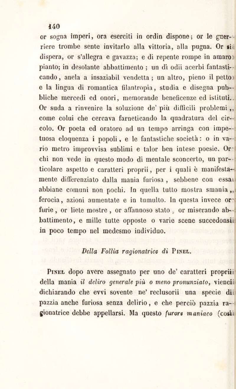 or sogna imperi, ora eserciti in ordin dispone; or le guer- riere trombe sente invitarlo alla vittoria, alla pugna. Or gin dispera, or s’allegra e gavazza; e di repente rompe in amarod pianto; in desolante abbattimento ; un di odii acerbi fantasti- cando, anela a insaziabil vendetta; un altro, pieno il petto): e la lingua di romantica filantropia, studia e disegna pub- bliche mercedi ed onori, memorande beneficenze ed istituti.. Or suda a rinvenire la soluzione de’ più difficili problemi,, come colui che cercava farneticando la quadratura del cir- colo. Or poeta ed oratore ad un tempo arringa con impe-- tuosa eloquenza i popoli, e le fantastiche società : o in va—i rio metro improvvisa sublimi e talor ben intese poesie. Or* chi non vede in questo modo di mentale sconcerto, un par-- ticolare aspetto e caratteri proprii, per i quali è manifesta- mente dilferenziato dalla mania furiosa , sebbene con essai abbiane comuni non pochi. In quella tutto mostra smania,, ferocia, azioni aumentate e in tumulto. In questa invece or* furie, or liete mostre , or affannoso stato , or miserando ab^-i battimento, e mille tutte opposte o varie scene succedonsiil in poco tempo nel medesmo individuo. Della Follia ragionatrice di Pinel. PiNEL dopo avere assegnato per uno de’ caratteri proprii il della mania il deliro generale 'più o meno pronunziato^ viencii dichiarando che evvi sovente ne’ reclusorii una specie dii: pazzia anche furiosa senza delirio, e che perciò pazzia ra—i gionatrice debbe appellarsi. Ma questo furore maniaco (cosii