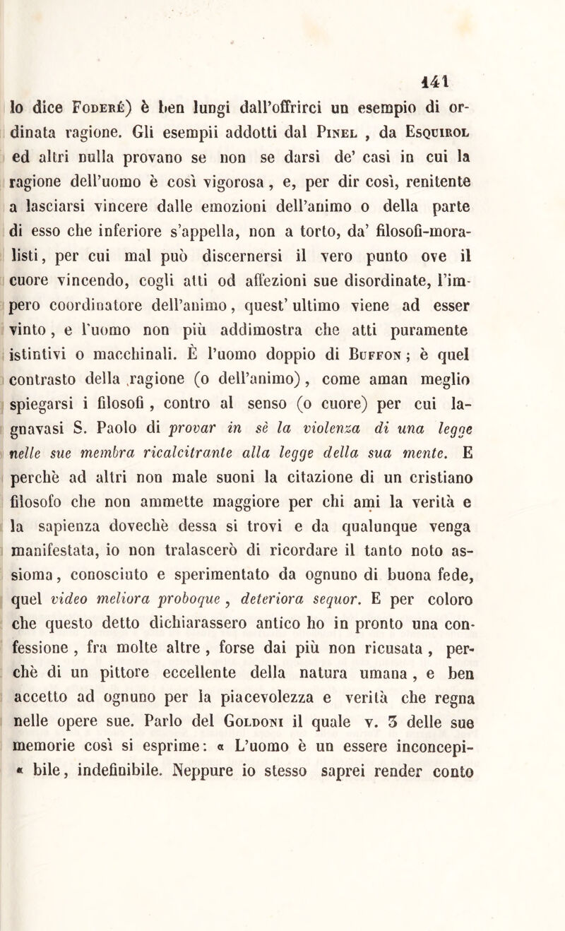 lo dice Foderé) è ben lungi dall’offrirci un esempio di or- dinata ragione. Gli esempii addotti dal Pinel , da Esqcirol ed altri nulla provano se non se darsi de’ casi in cui la ragione dell’uomo è così vigorosa, e, per dir così, renitente a lasciarsi vincere dalle emozioni deU’animo o della parte di esso che inferiore s’appella, non a torto, da’ filosofl-mora- listi, per cui mal può discernersi il vero punto ove il cuore vincendo, cogli atti od aftezioni sue disordinate, l’im- pero coordinatore deU’animo, quest’ ultimo viene ad esser vinto, e Tiiomo non più addimostra che atti puramente istintivi 0 macchinali. È l’uomo doppio di Buffon ; è quel contrasto della ,ragione (o dell’animo), come aman meglio spiegarsi i filosoG , contro al senso (o cuore) per cui la- gnavasi S. Paolo di provar in sè la violenza di una legge nelle sue membra ricalcitrante alla legge della sua mente. E perchè ad altri non male suoni la citazione dì un cristiano filosofo che non ammette maggiore per chi ami la verità e la sapienza dovechè dessa si trovi e da qualunque venga manifestata, io non tralascerò di ricordare il tanto noto as- sioma , conosciuto e sperimentato da ognuno di buona fede, quel video meliora proboque , deteriora sequor. E per coloro che questo detto dichiarassero antico ho in pronto una con- fessione , fra molte altre , forse dai più non ricusata, per- chè dì un pittore eccellente della natura umana, e ben accetto ad ognuno per la piacevolezza e verità che regna nelle opere sue. Parlo del Goldoni il quale v. 5 delle sue memorie così si esprìme; « L’uomo è un essere inconcepi- « bile, indefinibile. Neppure io stesso saprei render conto
