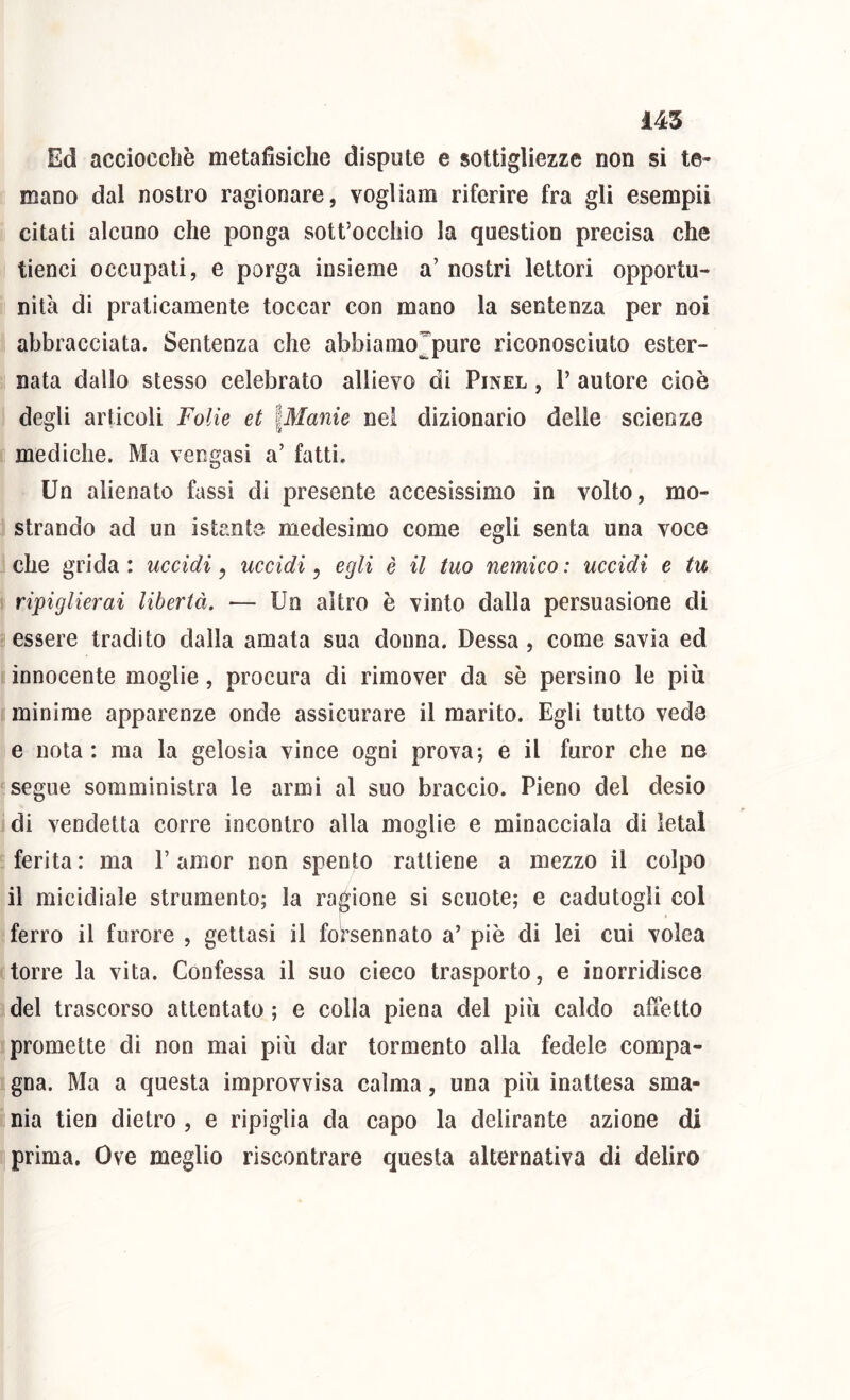 Ed accioccliè metafìsiche dispute e sottigliezze non si te- mano dal nostro ragionare, vogliam riferire fra gli esempii citati alcuno che ponga sott’occliio la question precisa che tienci occupali, e porga insieme a’ nostri lettori opportu- nità di praticamente toccar con mano la sentenza per noi abbracciata. Sentenza che abbiamo^pure riconosciuto ester- nata dallo stesso celebrato allievo di Pinel , 1’ autore cioè degli articoli Folk et iManie nei dizionario delle scienze mediche. Ma vengasi a’ fatti. Un alienato fassì di presente accesissimo in volto, mo- strando ad un istante medesimo come egli senta una voce che grida : uccidi, uccidi, egli è il tuo nemico : uccidi e tu ripiglierai libertà. — Un altro è vinto dalla persuasione di essere tradito dalla amata sua donna. Dessa , come savia ed innocente moglie, procura di rimover da sè persino le più minime apparenze onde assicurare il marito. Egli tutto veda e nota: ma la gelosia vince ogni prova; e il furor che ne segue somministra le armi al suo braccio. Pieno del desio di vendetta corre incontro alla moglie e minacciala di letal ferita : ma V amor non spento rattiene a mezzo il colpo il micidiale strumento; la ragione si scuote; e cadutogli col ferro il furore , gettasi il forsennato a’ piè di lei cui volea torre la vita. Confessa il suo cieco trasporto, e inorridisce del trascorso attentato ; e colla piena del più caldo ailètto promette di non mai più dar tormento alla fedele compa- gna. Ma a questa improvvisa calma, una più inattesa sma- nia tien dietro , e ripiglia da capo la delirante azione di prima. Ove meglio riscontrare questa alternativa di deliro