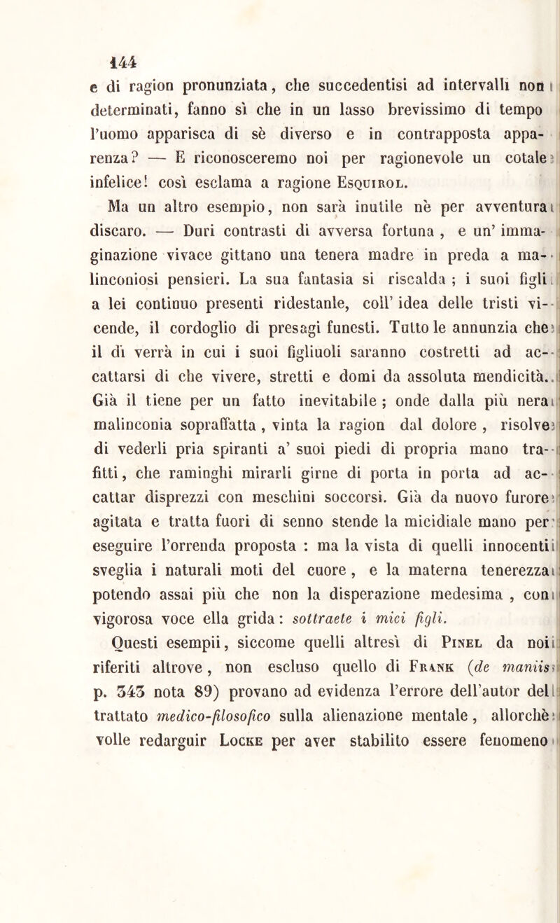 e di ragion pronunziata, che succedentisi ad intervalli non i determinati, fanno sì che in un lasso brevissimo di tempo Fuomo apparisca di sè diverso e in contrapposta appa- renza? — E riconosceremo noi per ragionevole un cotale* infelice! cosi esclama a ragione Esquirol. Ma un altro esempio, non sarà inutile nè per avventurai discaro. — Duri contrasti di avversa fortuna , e un’ imma- ginazione vivace gittano una tenera madre in preda a ma- - linconiosi pensieri. La sua fantasia si riscalda ; i suoi figli i a lei continuo presenti ridestanle, coll’ idea delle tristi vi-- cende, il cordoglio di presagi funesti. Tutto le annunzia che* i il dì verrà in cui i suoi figliuoli saranno costretti ad ac--: cattarsi di che vivere, stretti e domi da assoluta mendicità..fj Già il tiene per un fatto inevitabile ; onde dalla più neraii' malinconia sopraffatta , vinta la ragion dal dolore , risolvesn di vederli pria spiranti a’ suoi piedi di propria mano tra- tì fitti, che raminghi mirarli girne di porta in porta ad ac--: cattar disprezzi con meschini soccorsi. Già da nuovo furore*, agitata e tratta fuori di senno stende la micidiale mano per’ i eseguire l’orrenda proposta : ma la vista di quelli innocenti ilj sveglia i naturali moti del cuore, e la materna tenerezzai: potendo assai più che non la disperazione medesima , com i vigorosa voce ella grida : sottraete i mici figli. Questi esempii, siccome quelli altresì di Pinel da noi in riferiti altrove, non escluso quello di Frink {de marnisi p. 543 nota 89) provano ad evidenza l’errore dell’autor del l i trattato medico-filosofico sulla alienazione mentale, allorchéìi volle redarguir Locke per aver stabilito essere fenomeno