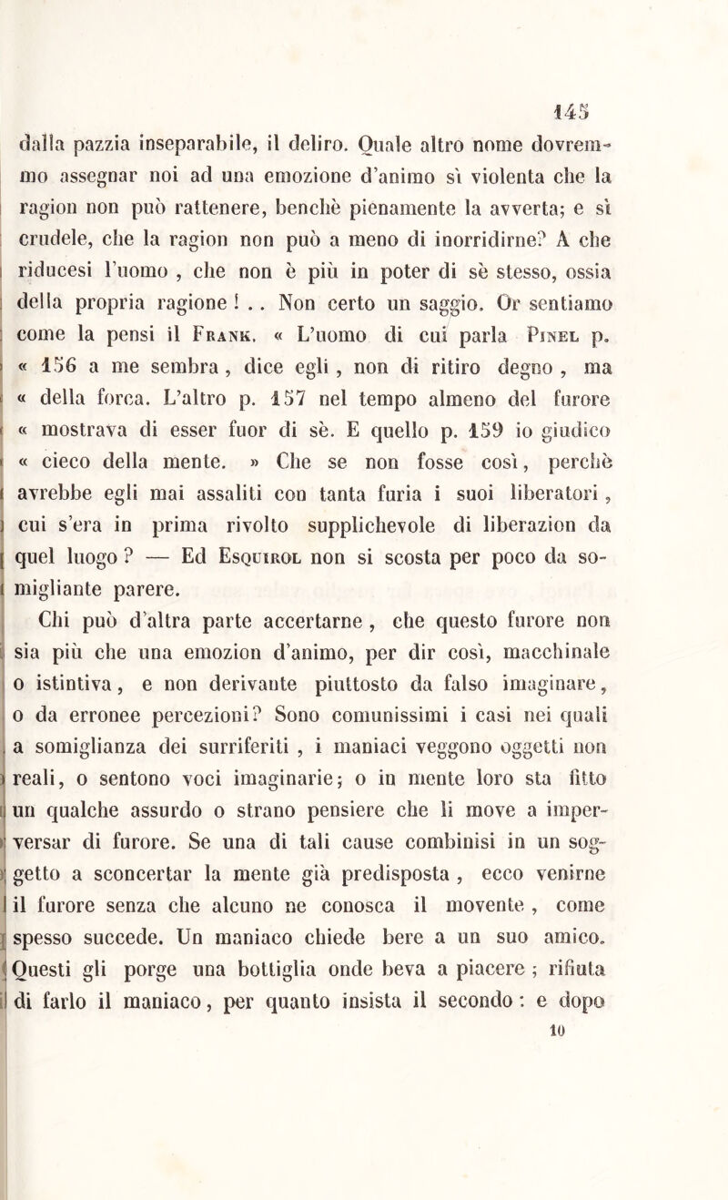 dalla pazzia inseparabile, il deliro. Quale altro nonie dovrem- mo assegnar noi ad una emozione d’animo s'i violenta che la ! ragion non può rattenere, benché pienamente la avverta; e sì : crudele, che la ragion non può a meno di inorridirne? A che I riducesi Fuomo , che non è più in poter di se stesso, ossia ] della propria ragione l .. Non certo un saggio. Or sentiamo : come la pensi il Frank. « L’uomo di cui parla Pinel p, I « 156 a me sembra, dice egli, non di ritiro degno , ma s « della forca. L’altro p. 157 nel tempo almeno del furore t « mostrava di esser fuor di se. E quello p. 159 io giudico t « cieco della mente. » Che se non fosse così, perchè I avrebbe egli mai assaliti con tanta furia i suoi liberatori, ) cui s’era in prima rivolto supplichevole di liberazion da j quel luogo ? — Ed Esquirol non si scosta per poco da so- i migliante parere. , Chi può d’altra parte accertarne , che questo furore non ij sia più che una emozion d’animo, per dir così, macchinale f 0 istintiva, e non derivante piuttosto da falso imaginare, 0 da erronee percezioni? Sono comunissimi i casi nei quali . a somiglianza dei surriferiti , i maniaci veggono oggetti non ^ reali, o sentono voci imaginarie ; o in mente loro sta fitto i| un qualche assurdo o strano pensiero che li move a imper- ^ versar di furore. Se una di tali cause combinisi in un sog- )\ getto a sconcertar la mente già predisposta , ecco venirne I il furore senza che alcuno ne conosca il movente , come j spesso succede. Un maniaco chiede bere a un suo amico. ( Questi gli porge una bottiglia onde beva a piacere ; rifiuta il di farlo il maniaco, per quanto insista il secondo : e dopo 10