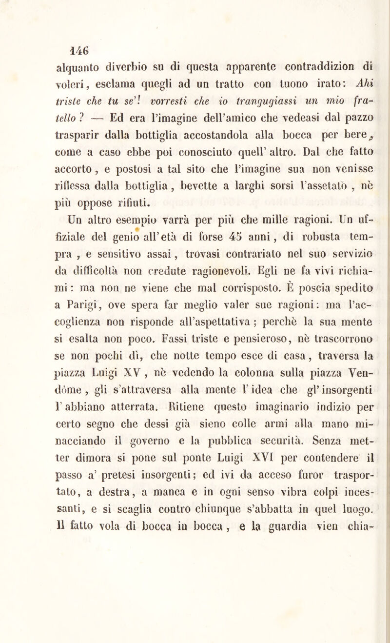 alquanto diverbio su di questa apparente contraddizion di voleri, esclama quegli ad un tratto con tuono irato: Ahi triste che tu se’l vorresti che io trangugiassi un mio fra-^ tetto ? — Ed era Pimagine delPamico che vedeasi dal pazzo trasparir dalla bottiglia accostandola alla bocca per bere^ come a caso ebbe poi conosciuto queir altro. Dal che fatto accorto , e postosi a tal sito che Pimagine sua non venisse riflessa dalla bottiglia, bevette a larghi sorsi Passetato , nè più oppose rifiuti. Un altro esempio varrà per più che mille ragioni. Un uU flzìale del genio all’età di forse 45 anni, di robusta tem- pra , e sensitivo assai, trovasi contrariato nel suo servizio da difficoltà non credute ragionevoli. Egli ne fa vivi richia- mi: ma non ne viene che mal corrisposto. È poscia spedito a Parigi, ove spera far meglio valer sue ragioni; ma l’ac- coglienza non risponde all’aspettativa ; perchè la sua mente si esalta non poco. Passi triste e pensieroso, nè trascorrono se non pochi di, che notte tempo esce di casa, traversa la piazza Luigi XV , nè vedendo la colonna sulla piazza Ven- dóme , gli s’attraversa alla mente P idea che gP insorgenti r abbiano atterrata. Ritiene questo imaginario indizio per certo segno che dessi già sieno colle armi alla mano mi- nacciando il governo e la pubblica securità. Senza met- ter dimora si pone sul ponte Luigi XVI per contendere il passo a’ pretesi insorgenti; ed ivi da acceso furor traspor- tato, a destra, a manca e in ogni senso vibra colpi inces- santi, e si scaglia contro chiunque s’abbatta in quel luogo, li fatto vola di bocca in bocca , e la guardia vien chia-