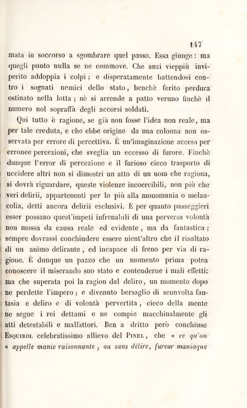 mata in soccorso a sgombrare quel passo. Essa giunge : ma quegli punto nulla se ne commove. Che anzi vieppiù invi- perito addoppia i colpi ; e disperatamente battendosi con- tro i sognati nemici dello stato, benché ferito perdura ostinato nella lotta ; nò si arrende a patto veruno Gnchè il numero noi soprafta degli accorsi soldati. Qui tutto è ragione, se già non fosse Fidea non reale, ma per tale creduta, e che ebbe origine da una colonna non os- servata per errore di percettiva. È un’imaginazione accesa per erronee percezioni, che sveglia un eccesso di furore. Finche dunque l’error di percezione e il furioso cieco trasporto di uccidere altri non si dimostri un atto di un uom che ragiona, si dovrà riguardare, queste violenze incoercibili, non più che I veri delirii, appartenenti per lo più alla monomania o melan- colia, detti ancora delirii esclusivi. E per quanto passeggieri esser possano quest’impeti infrenabili di una perversa volontà non mossa da causa reale ecl evidente , ma da fantastica ; sempre dovrassi conchiudere essere nient’altro che il risultato ì di un animo delirante , ed incapace di freno per via di ra- gione. È dunque un pazzo che un momento prima potea conoscere il miserando suo stato e contenderne i mali effetti: ma che superata poi la ragion dal deliro, un momento dopo ne perdette l’impero ; e divenuto bersaglio di sconvolta fan- tasia e deliro e di volontà pervertita , cieco della mente ne segue i rei dettami e ne compie macchinalmente gli I atti detestabili e malfattori. Ben a dritto però conchiuse Esquirol celebratissimo allievo del Pinel , che « ce qvfon « appelle manie raisonnante p ou sans delire, fureur maniaqm