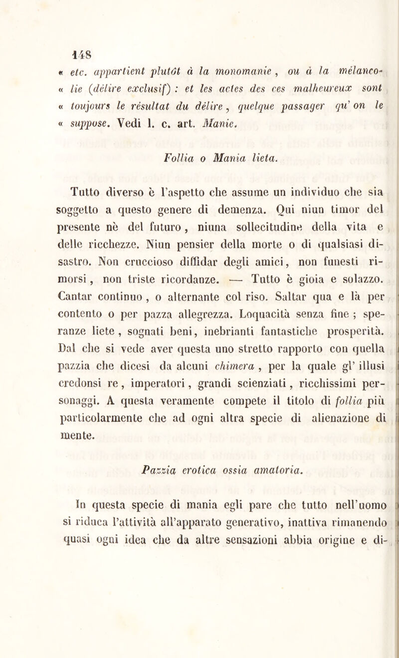 « etc. appartieni plutót à la monomanie , ou à la mélanco^ « He (delire exclmif) : et les acies dea ces malheureux sont « toujours le résultat du délire, qnelque passager qu' on le « suppose. Vedi 1. c. art. Manie. Follia 0 Mania lieta. Tutto diverso è l’aspetto che assume un individuo che sia soggetto a questo genere di demenza. Qui niun timor del presente nè del futuro, niuna sollecitudine della vita e delle ricchezze. Niun pensier della morte o di qualsiasi di- sastro. Non cruccioso diffidar deo[li amici, non funesti ri- morsi, non triste ricordanze. — Tutto è gioia e solazzo. j Cantar continuo , o alternante col riso. Saltar qua e là per j contento o per pazza allegrezza. Loquacità senza fine ; spe- j ranze liete, sognati beni, inebrianti fantastiche prosperità. i Dal che si vede aver questa uno stretto rapporto con quella pazzia che dicesi da alcuni chimera , per la quale gl’ illusi credonsi re, imperatori, grandi scienziati, ricchissimi per- * sonaggi. A questa veramente compete il titolo di follia più i particolarmente che ad ogni altra specie di alienazione di i mente. Pa zzia erotica ossia amatoria. i ì In questa specie di mania egli pare che tutto nell’uomo [j si riduca Tattività all’apparato generativo, inattiva rimanendo :j quasi ogni idea che da altre sensazioni abbia origine e db ì