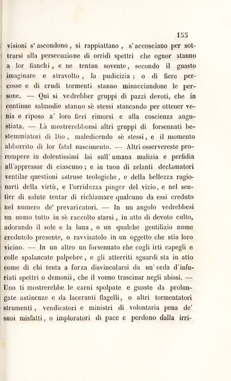 visioni s’ ascondono , si rappiattano , s’accosciano per sot- trarsi alla persecuzione di orridi spettri che ognor stanno a lor fianchi, e ne tenlan sovente, secondo il guasto : imaginarc e stravolto , la pudicizia ; o di fiere per- cosse e di crudi tormenti stanno minacciandone le per- sone. — Qui si vedrebber gruppi di pazzi devoti, che in continue salmodie stanno se stessi stancando per ottener ve- I nia e riposo a’ loro fieri rimorsi e alla coscienza angu- stiata. '— Là mostrerebbonsi altri gruppi di forsennati be- stemmiatori di Dio , maledicendo se stessi, e il momento j abborrito di lor fatai nascimento. — Altri osservereste pro- ► rompere in dolentissimi lai sull’ umana malizia e perfidia I all’appressar di ciascuno ; e in tuon di zelanti declamatori ' ventilar questioni astruse teologiche, e della bellezza ragio- I narti della virtù, e l’orridezza pinger del vizio, e nel sen- i tier di salute tentar di richiamare qualcuno da essi creduto 1 nel numero de’ prevaricatori. — In un angolo vedrebbesi ! un uomo tutto in se raccolto starsi, in atto di devoto culto, adorando il sole e la luna , o un qualche gentilizio nume credutolo presente, o ravvisatolo in un oggetto che stia loro vicino. — In un altro un forsennato che cogli irti capegli e colle spalancate palpebre, e gli atterriti sguardi sta in atto come di chi tenta a forza disvincolarsi da un’ orda d’infu- riati spettri 0 demonii, che il vonno trascinar negli abissi. — Uno ti mostrerebbe le carni spolpate e guaste da prolun- gate astinenze e da laceranti flagellio altri tormentatori strumenti , vendicatori e ministri di volontaria pena de’ suoi misfatti, o imploratori di pace e perdono dalla irri-