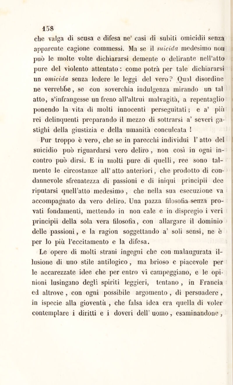 1S8 che valga di scusa e difesa ne’ casi di sabili omicidii senza apparente cagione commessi. Ma se il suicida medesimo non può le molte volte dichiararsi demente o delirante nell’atto pure del violento attentato : come potrà per tale dichiararsi un omicida senza ledere le leggi del vero? Qual disordine ne verrebbe, se con soverchia indulgenza mirando un tal atto, s’infrangesse un freno all’altrui malvagità, a repentaglio ponendo la vita di molti innocenti perseguitati ; e a’ più rei delinquenti preparando il mezzo di sottrarsi a’ severi ga- stighi della giustizia e della umanità conculcata ! Pur troppo è vero, che se in parecchi individui V atto del suicidio può riguardarsi vero deliro , non cosi in ogni in- contro può dirsi. E in molti pure di quelli, ree sono tal- mente le circostanze all’ atto anteriori, che prodotto di con- dannevole sfrenatezza di passioni e di iniqui prìncipii dee riputarsi quell’atto medesimo, che nella sua esecuzione va accompagnato da vero deliro. Una pazza filosofia senza pro- vati fondamenti, mettendo in non cale e in dispregio i veri principii della sola vera filosofia, con allargare il dominio delle passioni, e la ragion soggettando a’ soli sensi, ne è per lo più l’eccitamento e la difesa. Le opere di molti strani ingegni che con malaugurata il- lusione di uno stile antilogico, ma brioso e piacevole per le accarezzate idee che per entro vi campeggiano, e le opi- nioni lusingano degli spiriti leggieri, tentano , in Francia ed altrove , con ogni possibile argomento , di persuadere , in ispecie alla gioventù , che falsa idea era quella di voler contemplare i diritti e i doveri dell’ uomo, esaminandone,