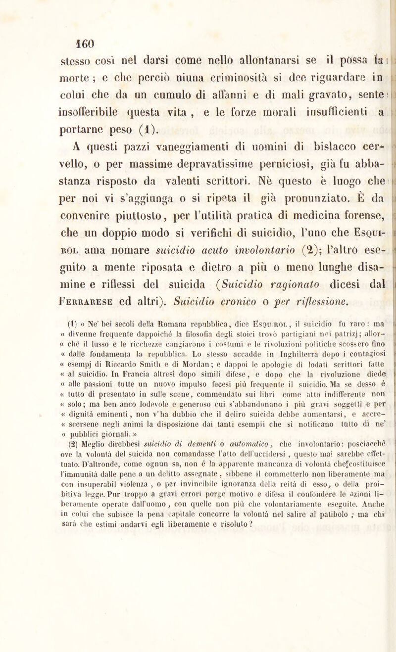 stesso così nel darsi come nello allontanarsi se il possa k i morte ; e che perciò ninna criminosità si dee riguardare in i. colui che da un cumulo di affanni e di mali gravato, sentem insofferibile questa vita , e le forze morali insudicienti a portarne peso (1). A questi pazzi vaneggiamenti di uomini di bislacco cer- vello, o per massime depravatissime perniciosi, già fu abba- stanza risposto da valenti scrittori. Nè questo è luogo che  per noi vi s’aggiunga o si ripeta il già pronunziato. È da i convenire piuttosto, per l’utilità pratica di medicina forense, , che un doppio modo si verifichi di suicidio, l’uno che Esqui- t ROL ama nomare suicidio acuto involontario (^); l’altro ese- ' guito a mente riposata e dietro a più o meno lunghe disa- ■ mine e riflessi del suicida (Suicidio ragionato dicesi dal i Ferrarese ed altri). Suicidio cronico o ]per riflessione. (1) « Ne’bei secoli della Romana repubblica, dice Esqu;rol, il suicidio fu raro: ma « divenne frequente dappoiché la filosofia degli stoici trovò partigiani nei patrizj; allor- ' « ché il lusso e le ricchezze cangiarono i costumi e le rivoluzioni politiche scossero fino : « dalle fondamenta la repubblica. Lo stesso accadde in Inghilterra dopo i contagiosi ji « esempj di Riccardo Smith e di Mordan; e dappoi ie apologie di lodati scrittori fatte :i « al suicidio. In Francia altresì dopo simili difese, e dopo che la rivoluzione diede f « alle passioni tutte un nuovo impulso fecesi più frequente il suicidio. Ma se desso è I <c tutto di presentato in sulle scene, commendato sui libri come atto indifferente non « solo; ma ben anco lodevole e generoso cui s’abbandonano i più gravi soggetti e per i « dignità eminenti, non v’ha dubbio che il deliro suicida debbe aumentarsi, e accre- « scersene negli animi la disposizione dai tanti esempii che si notificano tutto dì ne’ « pubblici giornali. » (2) Meglio direbbesi suicidio di dementi o automatico, che involontario: posciacchè ! ove la volontà del suicida non comandasse l’atto dell’uccidersi , questo mai sarebbe effet- tuato. D’altronde, come ognun sa, non é la apparente mancanza di volontà che^costituisce t l’immunità dalle pene a un delitto assegnate, sibbene il commetterlo non liberamente ma con insuperabil violenza , o per invincibile ignoranza della reità di esso, o della proi- bitiva legge. Pur troppo a gravi errori porge motivo e difesa il confondere le azioni li- beramente operate dall’uomo, con quelle non più che volontariamente eseguite. .Anche in colui che subisce la pena capitale concorre la volontà nel salire al patibolo ; ma eh» sarà che estimi andarvi egli liberamente e risoluto?