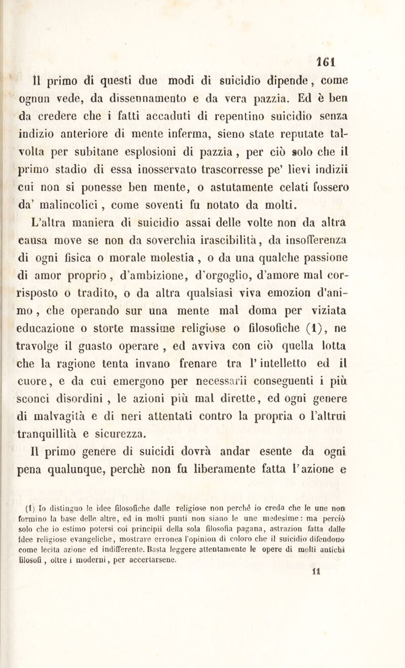 11 primo di questi due modi di suicìdio dipende, come ognun vede, da dissennameqto e da vera pazzia. Ed è ben da credere che i fatti accaduti di repentino suicidio senza indizio anteriore di mente inferma, sieno state reputate tal- volta per subitane esplosioni di pazzia , per ciò solo che il primo stadio di essa inosservato trascorresse pe’ lievi indizii cui non si ponesse ben mente, o astutamente celati fossero da’ malincolici, come soventi fu notato da molti. L’altra maniera di suicidio assai delle volte non da altra causa move se non da soverchia irascibilità, da insofferenza di ogni fisica o morale molestia, o da una qualche passione di amor proprio , d’ambizione, d’orgoglio, d’amore mal cor- risposto 0 tradito, o da altra qualsiasi viva emozion d’ani- mo , che operando sur una mente mal doma per viziata educazione o storte massime religiose o filosofiche (1), ne travolge il guasto operare , ed avviva con ciò quella lotta che la ragione tenta invano frenare tra l’intelletto ed il cuore, e da cui emergono per necessarii conseguenti i piu sconci disordini , le azioni più mal dirette, ed ogni genere di malvagità e di neri attentati contro la propria o l’altrui tranquillità e sicurezza. Il primo genere di suicidi dovrà andar esente da ogni pena qualunque, perchè non fu liberamente fatta l’azione e (1) lo distinguo le idee filosofiche dalle religiose non perché io creda che le une noK formino la base delle altre, ed in molti punti non siano le une medesime: ma perciò solo che io estimo potersi coi principii della sola filosofia pagana, astrazion fatta dalie- idee religiose evangeliche, mostrare erronea l’opinion di coloro che il suicidio difendono come lecita azione ed indifferente. Basta leggere attentameute le opere di molti antichi filosofi , oltre i moderni, per accertarsene.