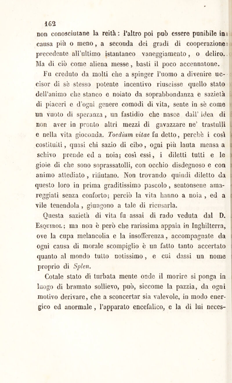 non conosciutane la reità: Taltro poi può essere punibile ini ^ causa più o meno, a seconda dei gradi di cooperazione i > precedente airultimo istantaneo vaneggiamento, o deliro.. < Ma di ciò come aliena messe, basti il poco accennatone. Fu creduto da molti che a spinger Fuomo a divenire uc- cisor dì se stesso potente incentivo riuscisse quello stato : deil’animo che stanco e noiato da soprabbondanza e sazietà u di piaceri e d’ogoì genere comodi di vita, sente in se come H un vuoto di speranza, un fastidio che nasce dall’ idea di 5 non aver in pronto altri mezzi di gavazzare ne’ trastulli U e nella vita gioconda. Toedium vitae fu detto, perchè i così \i costituiti, quasi chi sazio di cibo, ogni più lauta mensa a \ì schivo prende ed a noia; cosi essi, i diletti tutti e le a gioie di che sono soprassatolli, con occhio disdegnoso e con a animo attediato , riiiutano. Non trovando quindi diletto da n questo loro in prima graditissimo pascolo, sentonsene ama- *i reggiati senza conforto; perciò la vita hanno a noia , ed a || vile tenendola , giungono a tale di ricusarla. il Questa sazietà di vita fu assai di rado veduta dal D. [| li Esquìrol ; ma non è però che rarissima appaia in Inghilterra, |i ove la cupa melancolia e la insofferenza, accompagnate da I ogni causa di morale scompiglio è un fatto tanto accertato i quanto al mondo tutto notissimo, e cui dassi un nome ( proprio di Splen. Cotale stato di turbata mente onde il morire si ponga in ) ì luogo di bramato sollievo, può, siccome la pazzia, da ogni 1 motivo derivare, che a sconcertar sia valevole, in modo ener- ‘ gico ed anormale, l’apparato encefalico, e la di lui neces-