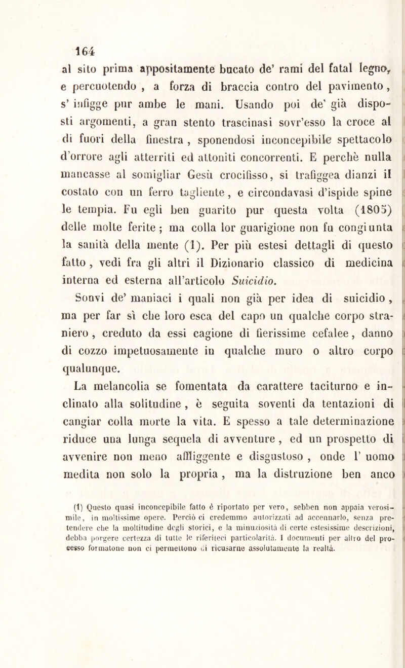 al sito prima appositamente bacato de’ rami del fatai legno^ e percuotendo , a forza di braccia contro del pavimento, s’ infigge pur ambe le mani. Usando poi de’ già dispo- sti argomenti, a gran stento trascinasi sovr’esso la croce al di fuori della finestra , sponendosi inconcepibile spettacolo d’orrore agli atterriti ed attoniti concorrenti. E perchè nulla mancasse al somigliar Gesù crocifisso, si trafiggea dianzi il costato con un ferro tagliente, e circondavasì d’ispide spine le tempia. Fu egli ben guarito pur questa volta (1805) i delle molte ferite; ma colla lor guarigione non fu congiunta , la sanità della mente (1). Per più estesi dettagli di questo i; fatto , vedi fra gli altri il Dizionario classico di medicina i: interna ed esterna all’articolo Suicidio. Sonvi de’ maniaci i quali non già per idea dì suicidio , , ma per far sì che loro esca del capo un qualche corpo stra- ;! niero , creduto da essi cagione di fierissime cefalee, danno i di cozzo impetuosamente in qualche muro o altro corpo c qualunque. La melancolia se fomentata da carattere taciturno e in- ■ clinato alla solitudine , è seguita soventi da tentazioni di il cangiar colla morte la vita. E spesso a tale determinazione riduce una lunga sequela di avventure , ed un prospetto di ì avvenire non meno affliggente e disgustoso , onde 1’ uomo ;i medita non solo la propria , ma la distruzione ben anco (1) Questo quasi inconcepibile fatto é riportato per vero, sebben non appaia verosi- > mile, in moltissime opere. Perciò ci credemmo autorizzati ad accennarlo, senza pre- ■ tendere che la moltitudine degli storici, e la minuziosità di certe estesissime descrizioni, debba porgere certezza di tutte le riferiteci particolarità. 1 documenti per altro del pro- cesso formatone non ci permettono di ricusarne assolutamente la realtà.