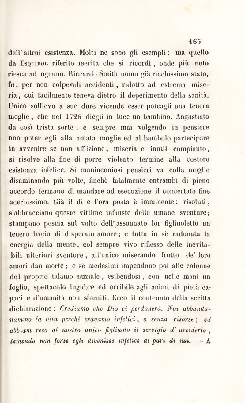 I6S deir altrui esistenza. Molti ne sono gli esempli : ma quello da Esquirol riferito merita che si ricordi , onde più noto riesca ad ognuno. Riccardo Smith uomo già ricchissimo stalo, fu, per non colpevoli accidenti, ridotto ad estrema mise- ria, cui facilmente teneva dietro il deperimento della sanità. Unico sollievo a sue dure vicende esser poteagli una tenera moglie, che nel 1726 diègli in luce un bambino. Angustiato da così trista sorte , e sempre mai volgendo in pensiere non poter egli alla amata moglie ed al bambolo partecipare in avvenire se non afflizione, miseria e inutil compianto, si risolve alla fine di porre violento termine alla costoro esistenza infelice. Sì maninconiosi pensieri va colla moglie disaminando più volte, finche fatalmente entrambi di pieno accordo fermano di mandare ad esecuzione il concertato fine acerbissimo. Già il dì e l’ora posta è imminente: risoluti, s’abbracciano queste vittime infauste delle umane sventure; stampano poscia sul volto dell’assonnato lor figliuoletto un tenero bacio di disperato amore ; e tutta in se radunata la energia della mente, col sempre vivo riflesso delle inevita- bili ulteriori sventure , all’unico miserando frutto de’ loro amori dan morte ; e se medesimi impendono poi alle colonne del proprio talamo nuziale, esibendosi, con nelle mani un foglio, spettacolo lugubre ed orribile agli animi di pietà ca- paci e d’umanità non sforniti. Ecco il contenuto della scrìtta dichiarazione : Crediamo che Dio ci perdonerà. Noi abbandO'- rianimo la vita perchè eravamo infelici, e senza risorse, ed abbiam reso al nostro unico figliuolo il servigio d’ ucciderlo , ismendo non forse egli divenisse infelice al pari di noi. — A