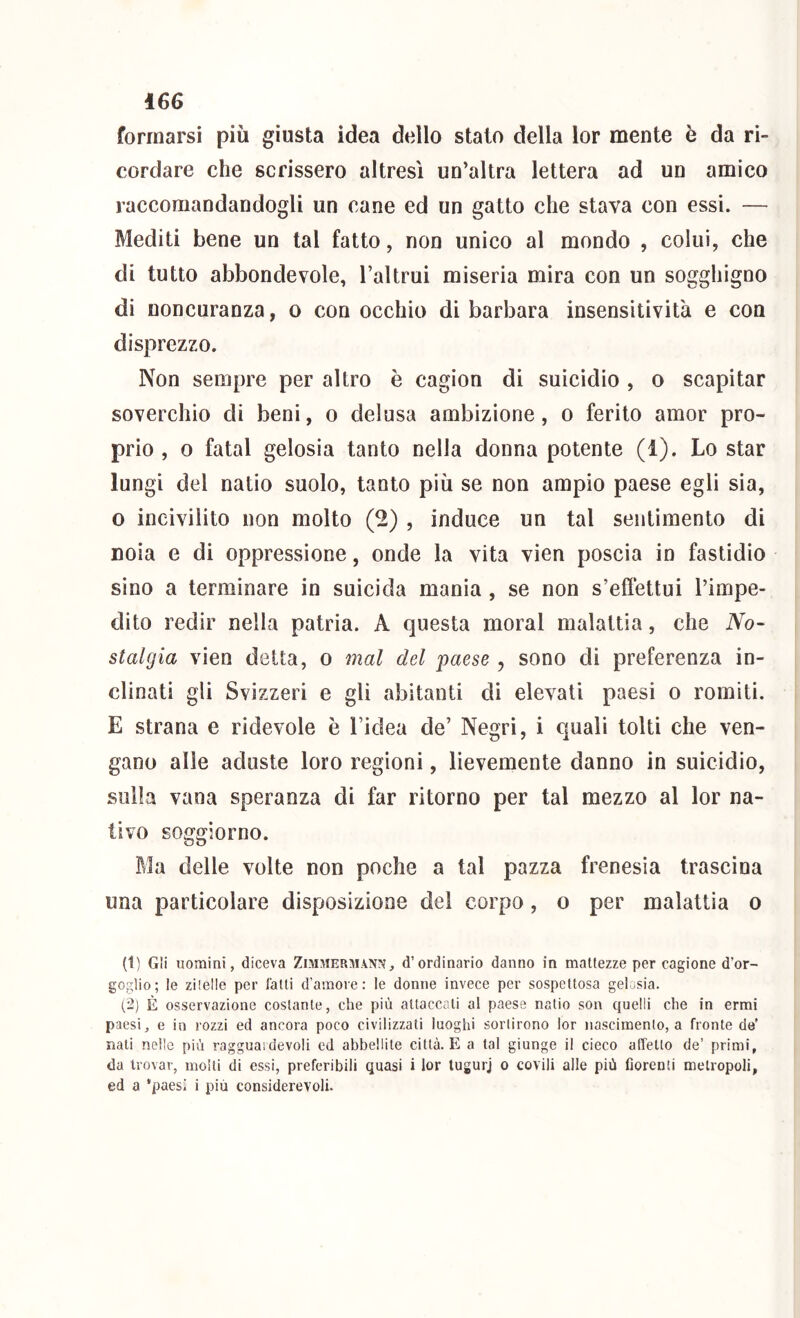 formarsi più giusta idea dello stato della lor mente è da ri- cordare che scrissero altresì un’altra lettera ad un amico raccomandandogli un cane ed un gatto che stava con essi. — Mediti bene un tal fatto, non unico al mondo , colui, che di tutto abbondevole, l’altrui miseria mira con un sogghigno di noncuranza, o con occhio di barbara insensitività e con disprezzo. Non sempre per altro è cagion di suicidio , o scapitar soverchio di beni, o delusa ambizione, o ferito amor pro- prio , o fatai gelosia tanto nella donna potente (1). Lo star lungi del natio suolo, tanto più se non ampio paese egli sia, 0 incivilito non molto (2) , induce un tal sentimento di noia e di oppressione, onde la vita vien poscia io fastidio sino a terminare in suicida mania, se non s’effettui l’impe- dito redir nella patria. A questa moral malattia, che No- stalgia vien detta, o mal del paese , sono di preferenza in- clinati gli Svizzeri e gli abitanti di elevati paesi o romiti. E strana e ridevole è l’idea de’ Negri, i quali tolti che ven- gano alle aduste loro regioni, lievemente danno in suicidio, sulla vana speranza di far ritorno per tal mezzo al lor na- tivo soggiorno. Ma delle volte non poche a tal pazza frenesìa trascina una particolare disposizione del corpo, o per malattia o (t) Gli uomini, diceva Zimmermann, d’ordinario danno in mattezze per cagione d’or- goglio; le zilelle per falli d’amore: le donne invece per sospellosa gelosia. (2) È osservazione coslante, che più aliaccali al paese nalio son quelli che in ermi paesi, e in rozzi ed ancora poco civilizzati luoghi sortirono lor nascimenlo, a fronte de’ nati nelle più ragguaidevoli ed abbellite città. E a tal giunge il cieco affetto de’ primi, da trovar, molli di essi, preferibili quasi i lor lugurj o covili alle più fiorenti metropoli, ed a paesi i più considerevoli.