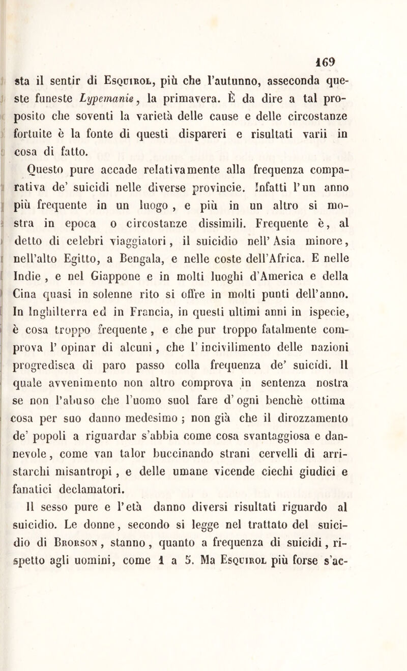 sta il sentir di Esquikol, più che Fautunno, asseconda que- ^ ste funeste Lyjpemank^ la primavera. È da dire a tal pro- ‘ posilo che soventi la varietà delle cause e delle circostanze ] fortuite è la fonte di questi dispareri e risultati varii in i cosa di fatto. Questo pure accade relativamente alla frequenza compa- li rativa de’ suicidi nelle diverse provincie. Infatti l’un anno I più frequente in un luogo , e più in un altro si mo- I stra in epoca o circostanze dissimili. Frequente è, al * detto di celebri viaggiatori, il suicidio nell’ Asia minore, t nell’alto Egitto, a Bengala, e nelle coste dell’Africa. E nelle f ( Indie , e nel Giappone e in molti luoghi d’America e della II Cina quasi in solenne rito si oflVe in molti punti dell’anno. [ In Inghilterra ed in Francia, in questi ultimi anni in ispecie, i' è cosa troppo frequente , e che pur troppo fatalmente com- prova l’ opinar di alcuni, che F incivilimento delle nazioni progredisca di paro passo colla frequenza de’ suicidi. Il ' quale avvenimento non altro comprova in sentenza nostra ; se non l’abuso che l’uomo suol fare d’ogni benché ottima 1 cosa per suo danno medesimo ; non già che il dirozzamento de’ popoli a riguardar s’abbia come cosa svantaggiosa e dan- nevole, come van talor buccinando strani cervelli di arri- starchi misantropi, e delle umane vicende ciechi giudici e fanatici declamatori. Il sesso pure e l’età danno diversi risultati riguardo al suicidio. Le donne, secondo si legge nel trattato del suici- dio di Brorson , stanno, quanto a frequenza di suicidi, ri- spetto agli uomini, come 1 a 5. Ma Esquirol più forse s’ac-