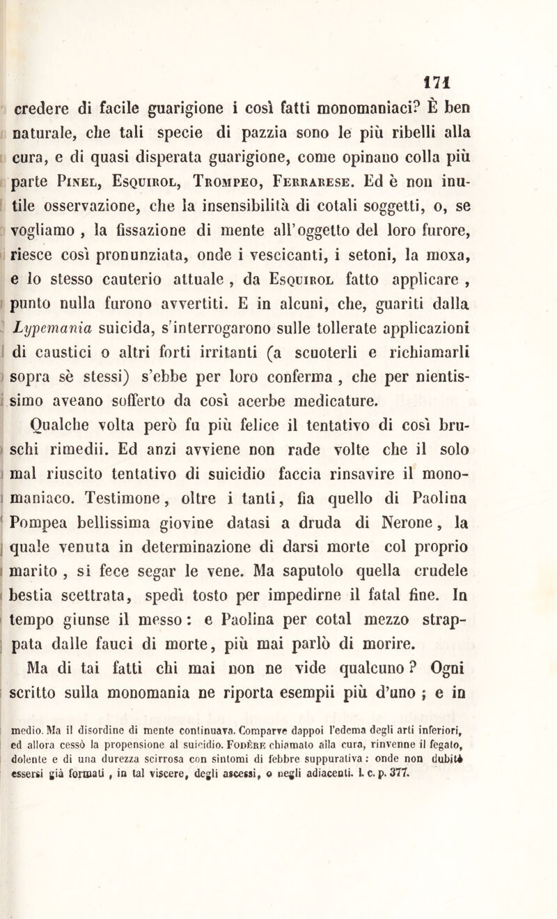 credere di facile guarigione i così fatti monomaniaci? È ben naturale, che tali specie di pazzia sono le più ribelli alla cura, e di quasi disperata guarigione, come opinano colla più parte Pinel, Esquirol, Trompeo, Ferrarese. Ed è non inu- tile osservazione, che la insensibilità di cotali soggetti, o, se vogliamo , la fissazione di mente all’oggetto del loro furore, riesce così pronunziata, onde i vescicanti, i setoni, la moxa, e lo stesso cauterio attuale , da Esquirol fatto applicare , punto nulla furono avvertiti. E in alcuni, che, guariti dalla Lypemania suicida, s’interrogarono sulle tollerate applicazioni di caustici 0 altri forti irritanti (a scuoterli e richiamarli sopra sè stessi) s’ebbe per loro conferma , che per nientis- simo aveano sofferto da così acerbe medicature. Qualche volta però fu più felice il tentativo di così bru- schi rimedii. Ed anzi avviene non rade volte che il solo mal riuscito tentativo di suicidio faccia rinsavire il mono- maniaco. Testimone, oltre i tanti, fia quello di Paolina Pompea bellissima giovine datasi a druda di Nerone, la quale venuta in determinazione di darsi morte col proprio marito , si fece segar le vene. Ma saputolo quella crudele bestia scettrata, spedì tosto per impedirne il fatai fine. In tempo giunse il messo : e Paolina per cotal mezzo strap- pata dalle fauci di morte, più mai parlò di morire. Ma di tai fatti chi mai non ne vide qualcuno ? Ogni scritto sulla monomania ne riporta esempli più d’uno ; e in medio. Ma il disordine di mente continuava. Comparve dappoi l’edema degli arti inferiori, ed allora cessò la propensione al suicidio. Fodere chiamalo alla cura, rinvenne il fegato, dolente e di una durezza scirrosa con sintomi di febbre suppurativa : onde non dubiti essersi già fonnali , in tal vìscere, degli ascessi, o negli adiacenti, i. c. p. 377.