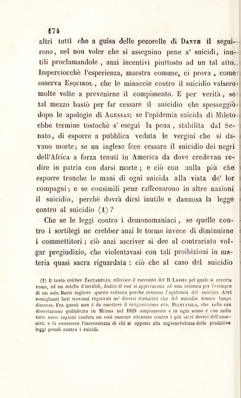 altri tutti che a guisa delle pecorelle di Dai^tb il seguì—i rono, nel non voler che si assegnino pene a’ suicidi, inu—m tili proclamandole , anzi incentivi piuttosto ad un tal atto.. Imperciocché Pesperienza, maestra comune, ci prova , comeìi[ osserva Esquirol , che le minaccie contro il suicidio valsero M' molte volte a prevenirne il compimento. E per verità, seo« tal mezzo bastò per far cessare il suicidio che spesseggiò di dopo le apologie di Agessas; se l’epidemia suicida di Mileton] ebbe termine tostochè s’esegui la pena, stabilita dal Se-u nato, di esporre a pubblica veduta le vergini che si da- vano morte; se un inglese fece cessare il suicidio dei negri ìì dell’Africa a forza tenuti in America da dove credevan re- \ dire in patria con darsi morte ; e ciò con nulla più che esporre tronche le mani di ogni suicida alla vista de’ lor il compagni ; e se consimili pene raffrenarono in altre nazioni I il suicidio, perchè dovrà dirsi inutile e dannosa la legge i contro al suicidio (1) ? Che se le leggi contro i demonomaniaci, se quelle con- tro i sortilegi ne crebber anzi le torme invece di diminuirne | i commettitori ; ciò anzi ascriver si dee al contrariato vol- gar pregiudizio, che violentavasi con tali proibizioni in ma- ^ teria quasi sacra riguardata : ciò che al caso del suicidio ^ (1) Il tanto celebre Zaccarelli, riferisce i! racconto del D. Lassis pel quale si accerta come, ad un ostello d’invalidi, dodici di essi si appiccarono ad una colonna per Tesempio di un solo.Bastò togliere questa colonna perché cessasse l’epidemia del suicidio. Altri somiglianti fatti trovansi registrati ne’ diversi trattatisti che del suicidio tenner lungo discorso. Fra questi non é da omettere il religiosissimo avv. Piantamda, che nella sua dissertazione pubblicata in Milano nel 1828 ampiamente e in ogni senso e con mille tutte savie ragioni confuta un cosi enorme attentato contro i più sacri dovei i dell urna- J nità; e fa conoscere l’insensatezza di chi si oppone alla ragionevolezza delle proibitive leggi penali contro i suicidi.