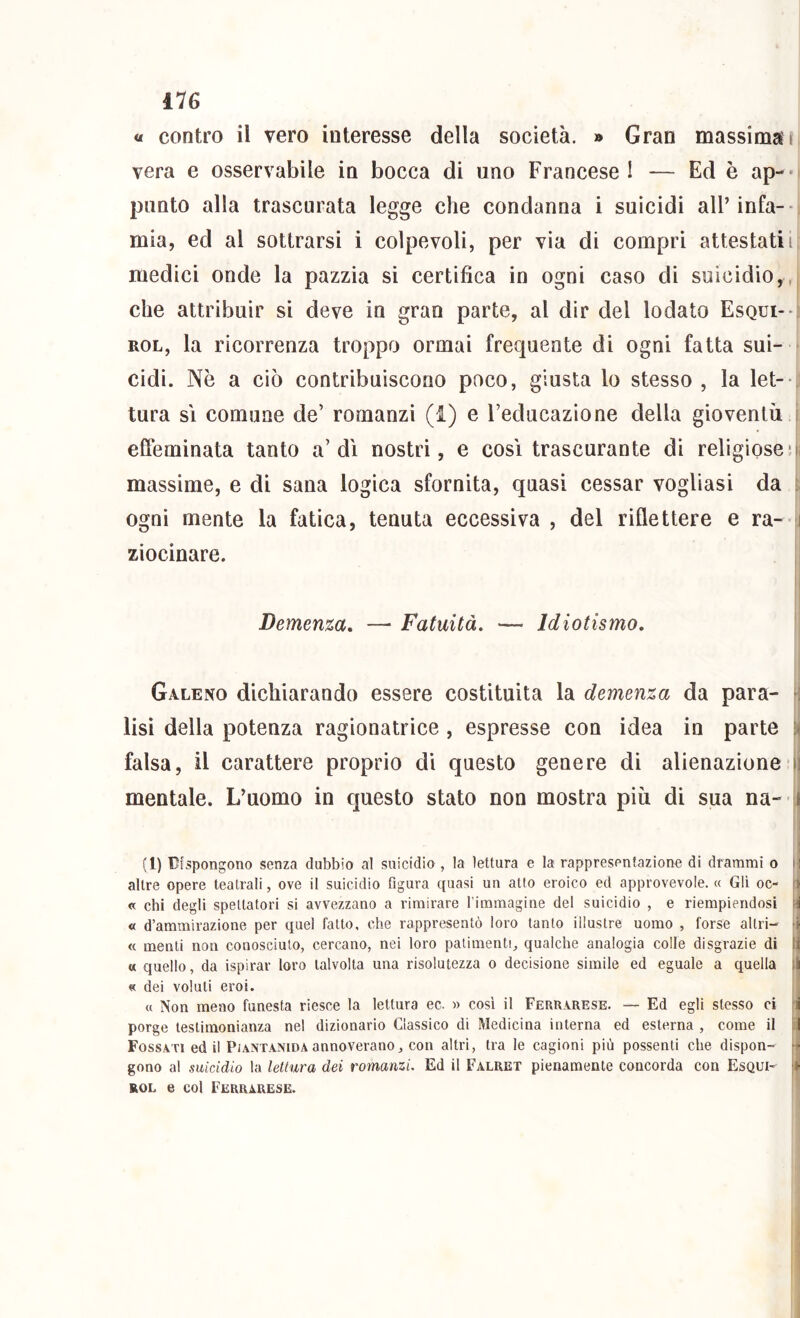 ile « contro il vero interesse della società. » Gran massima! vera e osservabile in bocca di uno Francese! — Ed è ap-* punto alla trascurata legge che condanna i suicidi alPinfa-- mia, ed al sottrarsi i colpevoli, per via di compri attestati! medici onde la pazzia si certifica in ogni caso di suicidio,, che attribuir si deve in gran parte, al dir del lodato Esqui-- ROL, la ricorrenza troppo ormai frequente di ogni fatta sui- cidi. Nè a ciò contribuiscono poco, giusta lo stesso , la let-- tura SI comune de’ romanzi (i) e l’educazione della gioventù effeminata tanto a’dì nostri, e così trascurante di religiose‘|i massime, e di sana logica sfornita, quasi cessar vogliasi da ogni mente la fatica, tenuta eccessiva , del riflettere e ra- ziocinare. Demenza, — Fatuità. — Idiotismo, Galeno dichiarando essere costituita la demenza da para- lisi della potenza ragionatrice , espresse con idea in parte falsa, il carattere proprio dì questo genere di alienazione i mentale. L’uomo in questo stato non mostra più di sua na- (1) Dispongono senza dubbio al suicidio , la lettura e la rappresentazione di drammi o : altre opere teatrali, ove il suicidio figura quasi un atto eroico ed approvevole. « Gli oc- • a chi degli spettatori si avvezzano a rimirare l immagine del suicidio , e riempiendosi « d’ammirazione per quel fatto, che rappresentò loro tanto illustre uomo , forse altri- ■■■ « menti non conosciuto, cercano, nei loro patimenti, qualche analogia colle disgrazie di i « quello, da ispirar loro talvolta una risolutezza o decisione simile ed eguale a quella ; i « dei voluti eroi. « Non meno funesta riesce la lettura ec. » cosi il Ferrarese. — Ed egli stesso ci i porge testimonianza nel dizionario Classico di Medicina interna ed esterna, come il :l Fossati ed il PiANTANiDAannoverano, con altri, tra le cagioni più possenti che dispon- - gono al suicidio la lettura dei romanzi Ed il Falret pienamente concorda con Esqui- ROL e col Ferrarese.