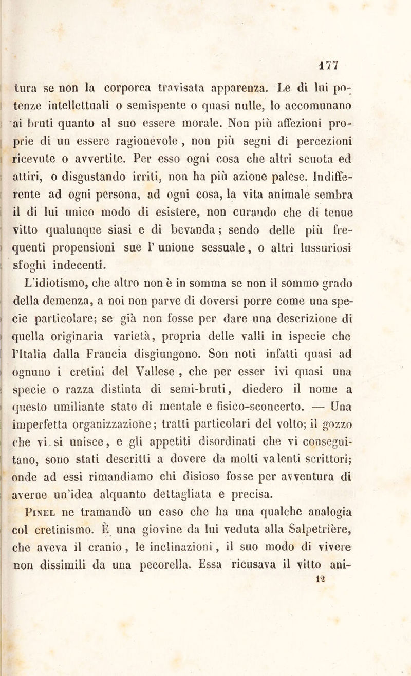 i tura se non la corporea travisata apparenza. Le di lui po- I lenze intellettuali o semispente o quasi nulle, lo accomunano ai bruti quanto al suo essere morale. Non più affezioni pro- [ prie di un essere ragionevole , non più segni di percezioni j ricevute o avvertite. Per esso ogni cosa che altri scuota ed ! attiri, o disgustando irriti, non ha più azione palese. Indiffe- ( rente ad ogni persona, ad ogni cosa, la vita animale sembra I il di lui unico modo di esistere, non curando che di tenue j vitto qualunc|ue siasi e di bevanda ; sendo delle più fre- j quenti propensioni sue P unione sessuale, o altri lussuriosi i sfoghi indecenti. L’idiotismo, che altro non è in somma se non il sommo grado della demenza, a noi non parve di doversi porre come una spe- cie particolare; se già non fosse per dare una descrizione di quella originaria varietà, propria delle valli in ispecie che l’Italia dalla Francia disgiungono. Son noti infatti quasi ad ognuno i cretini del Vailese , che per esser ivi quasi una specie o razza distinta di semi-bruti, diedero il nome a questo umiliante stato di mentale e fisico-sconcerto. — Una ! imperfetta organizzazione ; tratti particolari del volto; il gozzo che vi si unisce, e gli appetiti disordinati che vi consegui- tano, sono stati descritti a dovere da molti valenti scrittori; onde ad essi rimandiamo chi disioso fosse per avventura di averne un’idea alquanto dettagliata e precisa. PiNEL ne tramandò un caso che ha una qualche analogia col cretinismo. È una giovine da lui veduta alla Salpetrière, che aveva il cranio, le inclinazioni, il suo modo di vivere non dissimili da una pecorella. Essa ricusava il vitto ani- n
