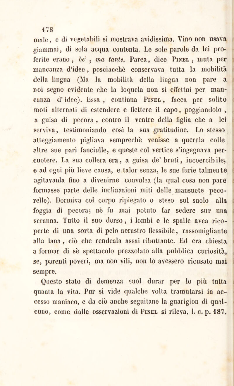 male, e di Tegetabili si mostraTa avidissima. Vino non usava giammai, di sola acqua contenta. Le sole parole da lei prò» ferite erano, he' , ma tante, Parea, dice Pinel , muta per 5 mancanza d’idee, posciacchè conservava tutta la mobilità della lingua (Ma la mobilità della lingua non pare a noi segno evidente che la loquela non si eiTettui per man- canza d’idee). Essa , continua Pinel , facea per solito moti alternati di estendere e flettere il capo, poggiandolo , a guisa di pecora , contro il ventre della figlia che a lei i serviva, testimoniando cosi la sua gratitudine. Lo stesso atteggiamento pigliava semprechè venisse a querela colle altre sue pari fanciulle, e queste col vertice s’ingegnava per- cuotere. La sua collera era, a guisa de’ bruti, incoercibile^ ; e ad ogni più lieve causa, e talor senza, le sue furie talmente \] agìtavanla fino a divenirne convulsa (la qual cosa non pare ti formasse parte delle inclinasioni miti delle mansuete peco- 1 relle). Dormiva coi corpo ripiegato 0 steso sul suolo alla i! foggia di pecora; nè fu mai potuto far sedere sur una 1! scranna. Tutto il suo dorso , i lombi e le spalle avea rico- ■ perte di una sorta di pelo nerastro flessibile, rassomigliante 1] alla lana , ciò che rendeala assai ributtante. Ed era chiesta ,1 a formar di sè spettacolo prezzolato alia pubblica curiosità, , se, parenti poveri, ma non vili, non lo avessero ricusato mai i: sempre. Questo stato di demenza !;uol durar per lo più tutta 1 quanta la vita. Pur si vide qualche volta tramutarsi io ac- cesso maniaco, e da ciò anche seguitane la guarigion di qual- ■ cuuo, come dalle osservazioni di Pinel si rileva. 1. c. p. 187. ,
