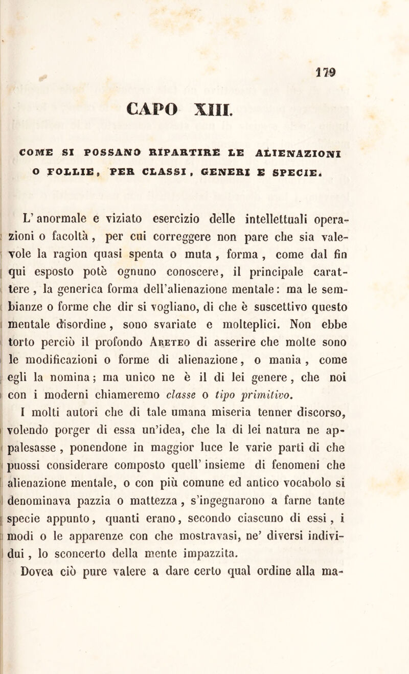 119 CAPO XIII. COME SI POSSANO RIPARTIRE LE ALIENAZIONI O FOLLIE» PER CLASSI, GENERI E SPECIE. L’anormale e viziato esercizio delle intellettuali opera- zioni 0 facoltà, per cui correggere non pare che sia vale- vole la ragion quasi spenta o muta , forma , come dal fin ‘ qui esposto potò ognuno conoscere, il principale carat- tere , la generica forma dell’alienazione mentale : ma le sem- bianze 0 forme che dir si vogliano, di che è suscettivo questo mentale disordine, sono svariate e molteplici. Non ebbe torto perciò il profondo Areteo di asserire che molte sono le modificazioni o forme di alienazione, o mania , come egli la nomina ; ma unico ne è il di lei genere, che noi ! con i moderni chiameremo classe o tipo primitivo. I molti autori che di tale umana miseria tenner discorso, I volendo porger di essa un’idea, che la di lei natura ne ap- palesasse , ponendone in maggior luce le varie parti di che puossi considerare composto quell’ insieme di fenomeni che ! alienazione mentale, o con più comune ed antico vocabolo si denominava pazzia o mattezza , s’ingegnarono a farne tante j specie appunto, quanti erano, secondo ciascuno di essi, i [ modi o le apparenze con che mostravasi, ne’ diversi indivi- dui , lo sconcerto della mente impazzita. Dovea ciò pure valere a dare certo qual ordine alla ma-