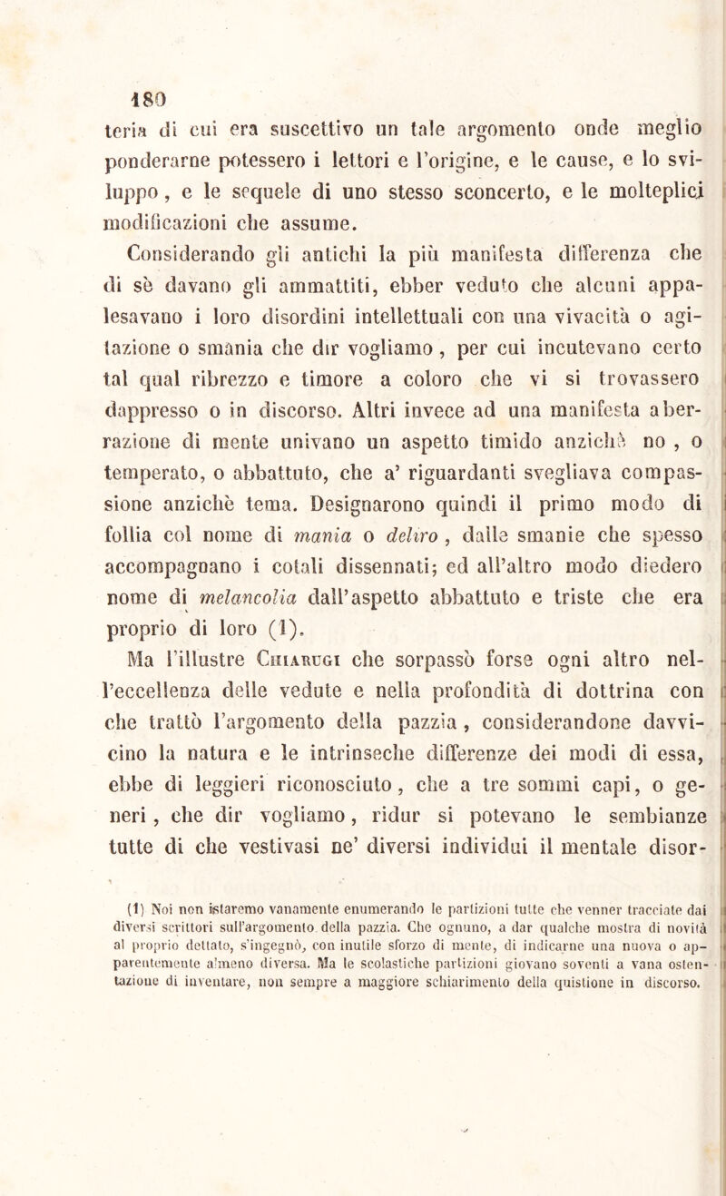 Ieri» di cui era suscettivo un tale argomento onde meglio ponderarne potessero i lettori e Torigine, e le cause, e lo svi- luppo , e le sequele di uno stesso sconcerto, e le molteplici moditìcazioni die assume. Considerando gli antichi la più manifesta differenza che di se davano gli ammattiti, ebber veduto che alcuni appa- lesavano i loro disordini intellettuali con una vivacità o agi- tazione 0 smania che dir vogliamo , per cui incutevano certo ; tal qual ribrezzo e timore a coloro che vi si trovassero i dappresso o in discorso. Altri invece ad una manifesta a ber- - razione di mente univano un aspetto timido anzicliè no , o i temperato, o abbattuto, che a’ riguardanti svegliava compas- : sione anziché tema. Designarono quindi il primo modo di i follia col nome di mania o deliro , dalle smanie che spesso f\ accompagnano i colali dissennati; ed aU’altro modo diedero fi nome di melancoUa dall’aspetto abbattuto e triste che era [| proprio di loro (1). ! Ma i’illustre Chiarugi che sorpassò forse ogni altro nel- rj reccellenza delle vedute e nella profondità di dottrina con ij che trattò l’argomento della pazzia, considerandone davvi- m cino la natura e le intrinseche differenze dei modi di essa, ,j ebbe di leggieri riconosciuto, che a tre sommi capi, o ge- neri, che dir vogliamo, ridur si potevano le sembianze • tutte di che vestivasi ne’ diversi individui il mentale disor- * ' (1) Noi non fetaremo vanamente enumerando le partizioni tutte che venner tracciate dai Ij diversi scrittori suirargomento della pazzia. Che ognuno, a dar qualche mostra di novità il al proprio dettato, s’ingegnò^ con inutile sforzo di mente, di indicarne una nuova o ap- 'il parentemente almeno diversa. Ma le scolastiche partizioni giovano soventi a vana oslen- il tazioue di inventare, non sempre a maggiore schiarimento della quistione in discorso. i