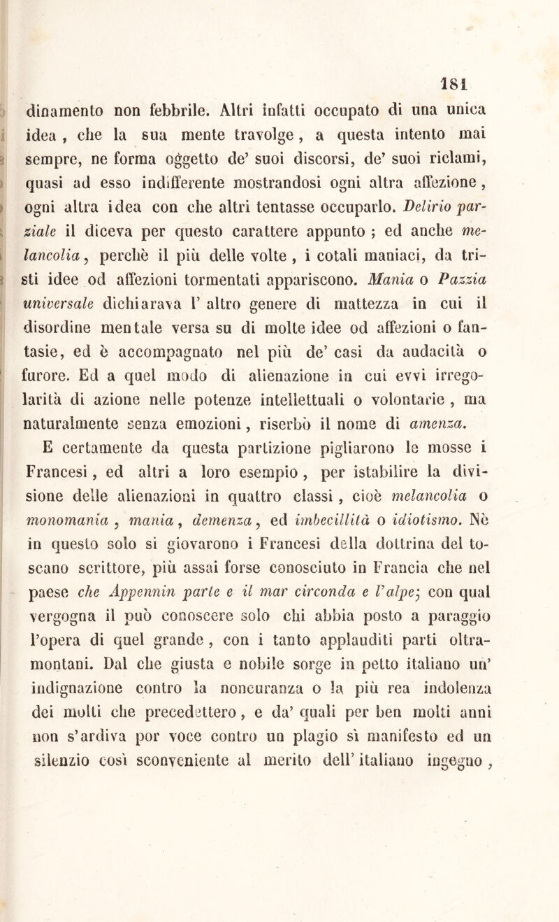 dinamento non febbrile. Altri infatti occupato di una unica idea , che la sua mente travolge, a questa intento mai sempre, ne forma oggetto de’ suoi discorsi, de’ suoi ridami, quasi ad esso indifferente mostrandosi ogni altra affezione, ogni altra idea con che altri tentasse occuparlo. Delirio par- ziale il diceva per questo carattere appunto ; ed anche me- lancolia ^ perchè il più delle volte, i cotali maniaci, da tri- sti idee od affezioni tormentati appariscono. Mania o Pazzia universale dichiarava 1’ altro genere di mattezza in cui il disordine mentale versa su di molte idee od affezioni o fan- tasie, ed è accompagnato nel più de’ casi da audacilà o furore. Ed a quel modo di alienazione in cui evvi irrego- larità di azione nelle potenze intellettuali o volontarie , ma naturalmente senza emozioni, riserbo il nome di amenza. E certamente da questa partizione pigliarono le mosse i Francesi, ed altri a loro esempio, per istabilire la divi- sione delle alienazioni in quattro classi, cioè melancolia o monomania ^ mania, demenza^ ed imbecillità o idiotismo. Nè in questo solo si giovarono i Francesi della dottrina del to- scano scrittore, più assai forse conosciuto in Francia che nel paese che Appennin parte e il mar circonda e Valpe^ con qual vergogna il può conoscere solo chi abbia posto a pareggio l’opera di quel grande , con i tanto applauditi parti oltra- montani. Dal che giusta e nobile sorge in petto italiano un’ indignazione contro la noncuranza o la più rea indolenza dei molti che precedettero, e da’ quali per ben molti anni non s’ardiva por voce contro un plagio si manifesto ed un silenzio cosi sconveniente al merito dell’ italiano ingegno ,