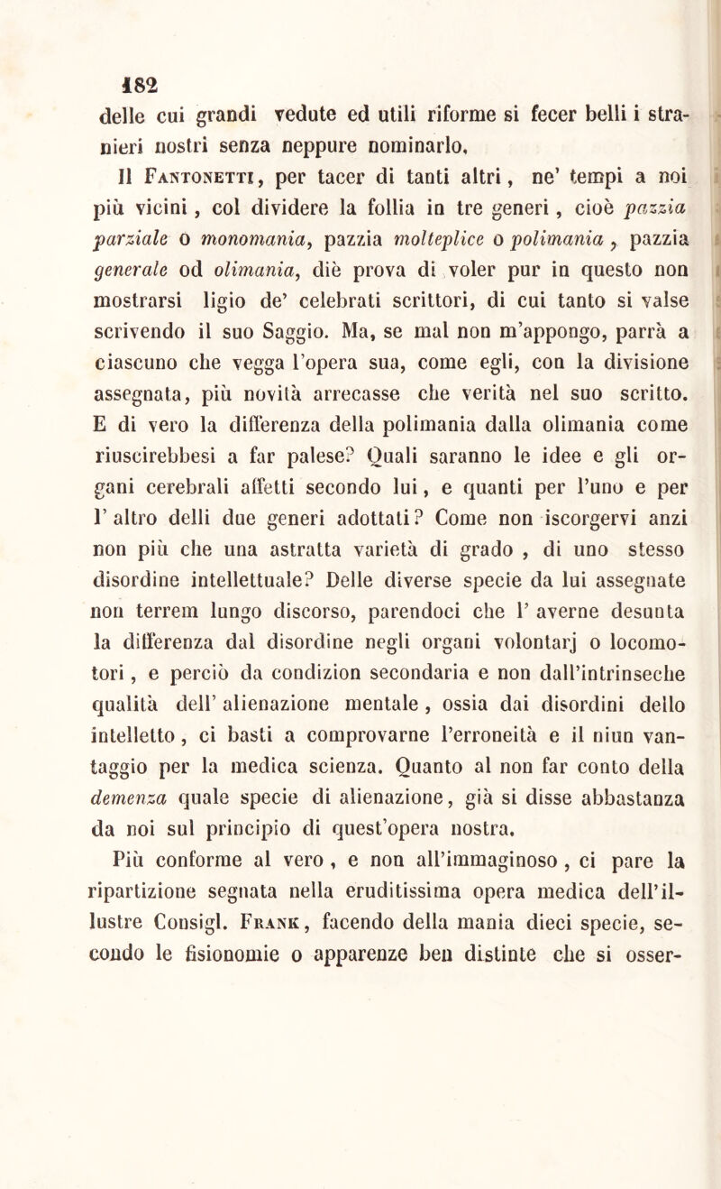 delle cui grandi vedute ed utili riforme si fecer belli i stra- nieri nostri senza neppure nominarlo. Il Fantonetti , per tacer di tanti altri, ne’ tempi a noi più vicini, col dividere la follia in tre generi, cioè pazzia parziale o monornania, pazzia molteplice o polimania y pazzia generale od olimania, die prova di voler pur in questo non mostrarsi ligio de’ celebrati scrittori, di cui tanto si valse scrivendo il suo Saggio. Ma, se mal non m’appongo, parrà a ciascuno che vegga l’opera sua, come egli, con la divisione assegnata, più novità arrecasse che verità nel suo scritto. E di vero la diflèrenza della polimania dalla olimania come riuscirebbesì a far palese? Quali saranno le idee e gli or- gani cerebrali affetti secondo lui, e quanti per l’uno e per l’altro delti due generi adottati? Come non iscorgervi anzi non più che una astratta varietà di grado , di uno stesso disordine intellettuale? Delle diverse specie da lui assegnate non terreni lungo discorso, parendoci che V averne desunta la differenza dal disordine negli organi volontarj o locomo- tori , e perciò da condizion secondaria e non dall’intrinseche qualità dell’ alienazione mentale, ossia dai disordini dello intelletto, ci basti a comprovarne l’erroneità e il niun van- taggio per la medica scienza. Quanto al non far conto della demenza quale specie di alienazione, già si disse abbastanza da noi sul principio di quest’opera nostra. Più conforme al vero , e non all’immaginoso , ci pare la ripartizione segnata nella eruditissima opera medica dell’il- lustre Consigl. Frank, facendo della mania dieci specie, se- condo le fisionomie o apparenze ben distinte che si osser-