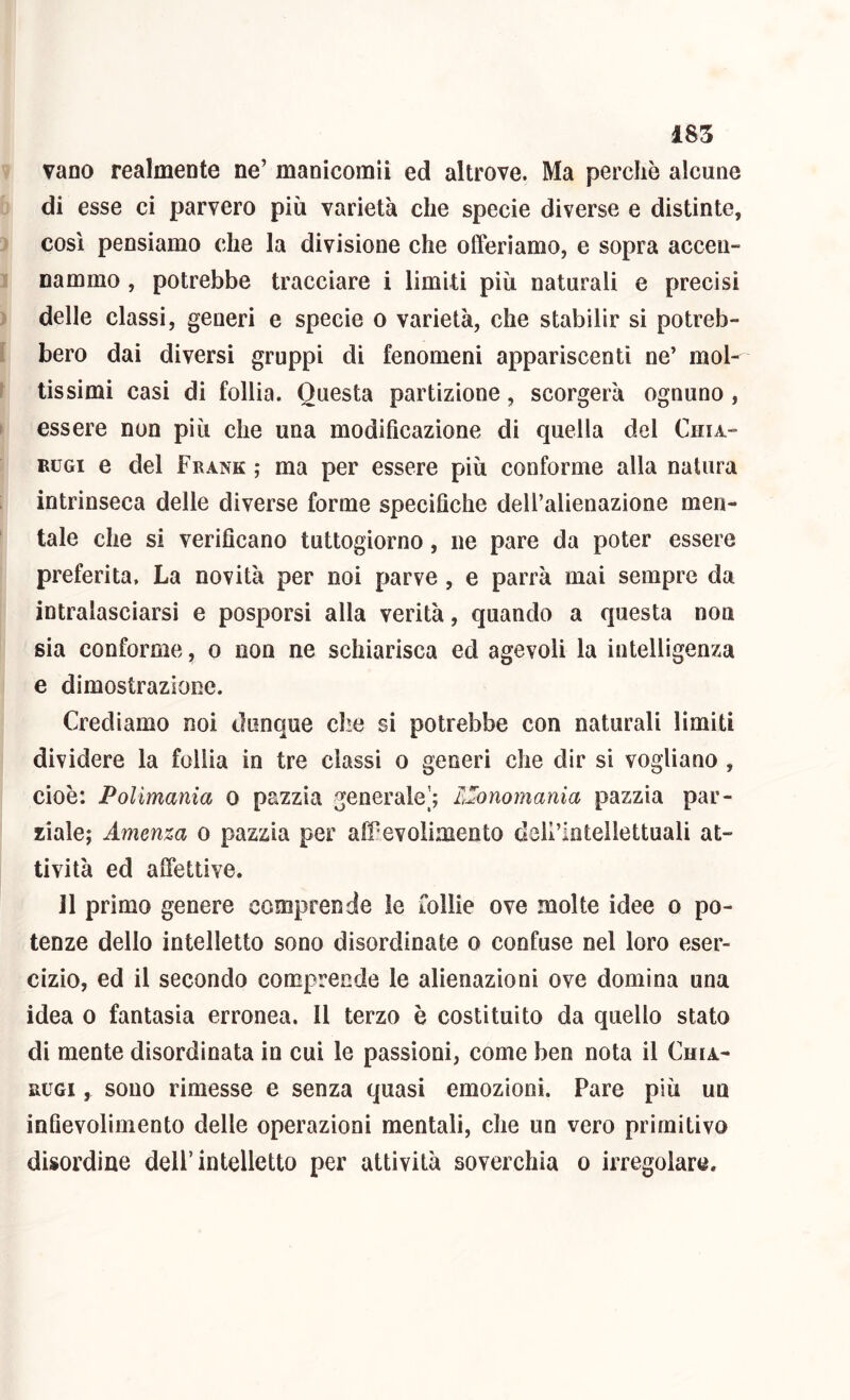vano realmente ne’ manicomii ed altrove. Ma perchè alcune di esse ci parvero più varietà che specie diverse e distinte, così pensiamo che la divisione che offeriamo, e sopra accen- nammo , potrebbe tracciare i limiti più naturali e precisi delle classi, generi e specie o varietà, che stabilir si potreb- bero dai diversi gruppi di fenomeni appariscenti ne’ mol- tissimi casi di follia. Questa partizione, scorgerà ognuno , essere non più che una modificazione di quella del Ciiia- EUGi e del Frank ,* ma per essere più conforme alla natura intrinseca delle diverse forme specifiche dell’alienazione men- tale che si verificano tuttogiorno, ne pare da poter essere preferita. La novità per noi parve , e parrà mai sempre da intralasciarsi e posporsi alla verità, quando a questa non sia conforme, o non ne schiarisca ed agevoli la intelligenza e dimostrazione. Crediamo noi dunque che si potrebbe con naturali limiti dividere la follia in tre classi o generi che dir si vogliano , cioè: Polimania o pazzia generale’; LZonomania pazzia par- ziale; Amenza o pazzia per affevolimento dell’intellettuali at- tività ed affettive. 11 primo genere comprende le follie ove molte idee o po- tenze dello intelletto sono disordinate o confuse nel loro eser- cizio, ed il secondo comprende le alienazioni ove domina una idea 0 fantasia erronea. 11 terzo è costituito da quello stato di mente disordinata in cui le passioni, come ben nota il Chia- RUGi, sono rimesse e senza quasi emozioni. Pare più un infievolimento delle operazioni mentali, che un vero primitivo disordine dell’intelletto per attività soverchia o irregolare.