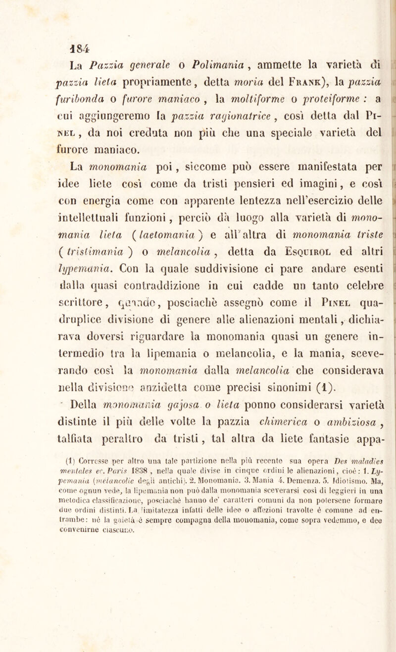 La Pazzia generale o Polimania , ammette la varietà dì pazzia lieta propriamente, detta moria del Frank), \3ì pazzia furibonda o furore maniaco , la moltiforme o proteiforme : a cui aggiungeremo la pazzia ragionatrice , così detta dal Pi- NEL , da noi creduta non più che una speciale varietà del furore maniaco. La monomania poi, siccome può essere manifestata per r idee liete così come da tristi pensieri ed imagini, e cosi i- con energia come con apparente lentezza neH’esercizio delle [t intellettuali funzioni, perciò dà luogo alla varietà di mono- ■ mania lieta (laetomania^ e alPaltra dì monomania triste fi ( tristimania ) o melancolia, detta da Esquirol ed altri lypemania. Con la quale suddivisione ci pare andare esenti J dalla quasi contraddizione in cui cadde un tanto celebre f3 scrittore, quando, posciachè assegnò come il Pinel qua- ► druplice divisione di genere alle alienazioni mentali, dichia- i rava doversi riguardare la monomania quasi un genere in- - termedio tra la iipemania o melancolia, e la mania, sceve- > rando così la monomania dalla melancolia che considerava nella divisione aozidetta come precisi sinonimi (1). ' Della monomania gajosa o lieta ponno considerarsi varietà distinte il più delle volte la pazzìa chimerica o ambiziosa , talfiata peraltro da tristi, tal altra da liete fantasie appa- (1) Corresse per altro una tale partizione nella più recente sua opera Des maìadies mentales er. Paris 1838 , nella quale divise in cinque ordini le alienazioni, cioè: \.Ly- pemania {melancolie de^jìi antichi). 2. Monomania. 3. Mania 4. Demenza. 5. fdioiismo. Ma, come ognun vede, la Iipemania non può dalla monomania sceverarsi cosi di leggim i in una melodica classificazione, posciachè hanno de’ caratteri comuni da non polersene formare due ordini distinti. La 'imitalezza infatti delle idee o affezioni travolte è comune ad en- trambe: nè la gaietà è sempre compagna della monomania, come sopra vedemmo, e dee convenirne ciascuno.