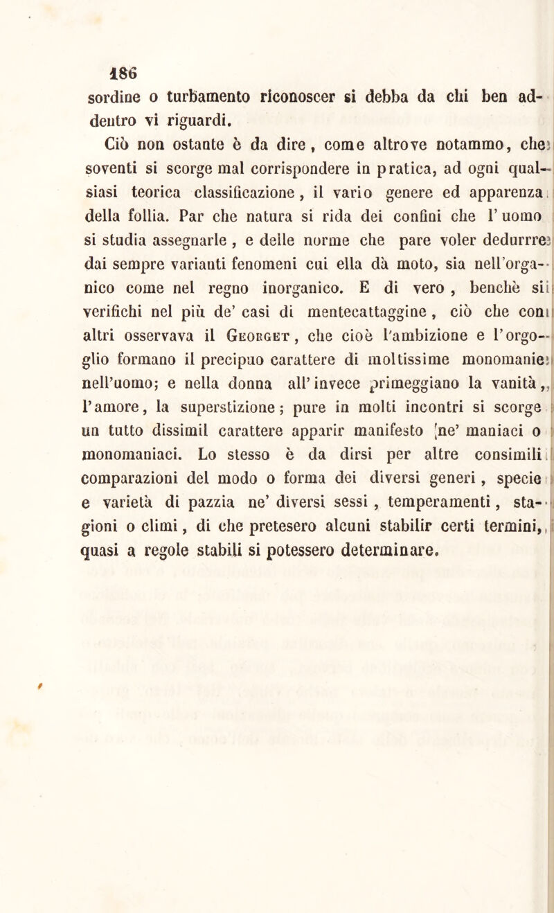 ia6 sordine o turbamento riconoscer si debba da chi ben ad- dentro vi riguardi. Ciò non ostante è da dire, come altrove notammo, cheìi soventi si scorge mal corrispondere in pratica, ad ogni qual- siasi teorica classificazione, il vario genere ed apparenza.! della follia. Par che natura si rida dei confini che V uomo ; si studia assegnarle , e delle norme che pare voler dedurrre3| dai sempre varianti fenomeni cui ella dà moto, sia nelPorga-- nico come nel regno inorganico. E di vero , benché siif verifichi nel più. de’casi di mentecattaggine, ciò che comi altri osservava il Geokget , che cioè Pambizione e l’orgo- glio formano il precipuo carattere di moltissime monomanieìl nell’uomo; e nella donna all’invece primeggiano la vanità,,! l’amore, la superstizione; pure in molti incontri si scorge e un tutto dissimil carattere apparir manifesto [ne’ maniaci o \ monomaniaci. Lo stesso è da dirsi per altre consimili il comparazioni del modo o forma dei diversi generi, specie i i e varietà di pazzia ne’diversi sessi, temperamenti, sta- h gioni odimi, di che pretesero alcuni stabilir certi termini, quasi a regole stabili si potessero determinare.
