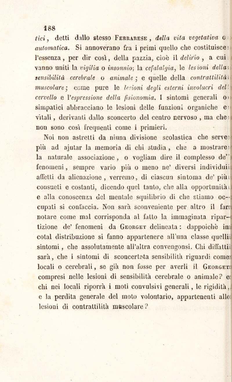 tici j detti dallo stesso Ferrarese , della vita vegetativa c > automatica. Si annoverano fra i primi quello che costituisce51; l’essenza, per dir così, della pazzia, cioè il delirio , a cui. i vanno uniti la vigilia o insonnio-, la cefalalgia^ le lesioni dellai. sensibilità cerebrale o animale’ e quelle della contrattilitài)\ muscolareI come pure le lerioni degli esterni involucri dell’) cervello e Vespressione della fisionomia. I sintomi generali oo simpatici abbracciano le lesioni delle funzioni organiche eo vitali, derivanti dallo sconcerto del centro nervoso , ma cheii non sono cosi frequenti come i primieri. | Noi non astretti da ninna divisione scolastica che serveì più ad ajutar la memoria di chi studia , che a mostrarejf la naturale associazione, o vogliam dire il complesso de”: fenomeni, sempre vario più o meno ne’ diversi individuii alletti da alienazione, verremo, di ciascun sintonia de’piùif consueti e costanti, dicendo quel tanto, che alla opportunità4 e alla conoscenza del mentale squilibrio di che stiamo oc—| cupati si confaccia. Non sarà sconveniente per altro il farif notare come mal corrisponda al fatto la immaginata ripar- tizione de’ fenomeni da Georget delineata : dappoiché imi cotal distribuzione si fanno appartenere airuna classe quelliil sintomi, che assolutamente all’altra convengonsi. Chi diffattiif sarà, che i sintomi di sconcertata sensibilità riguardi comeef 1 locali o cerebrali, se già non fosse per averli il Georgeti| compresi nelle lesioni di sensibilità cerebrale o animale? ee chi nei locali riporrà i moti convulsivi generali, le rigidità,1 e la perdita generale del moto volontario, appartenenti alleej lesioni di contrattilità mascolare ?