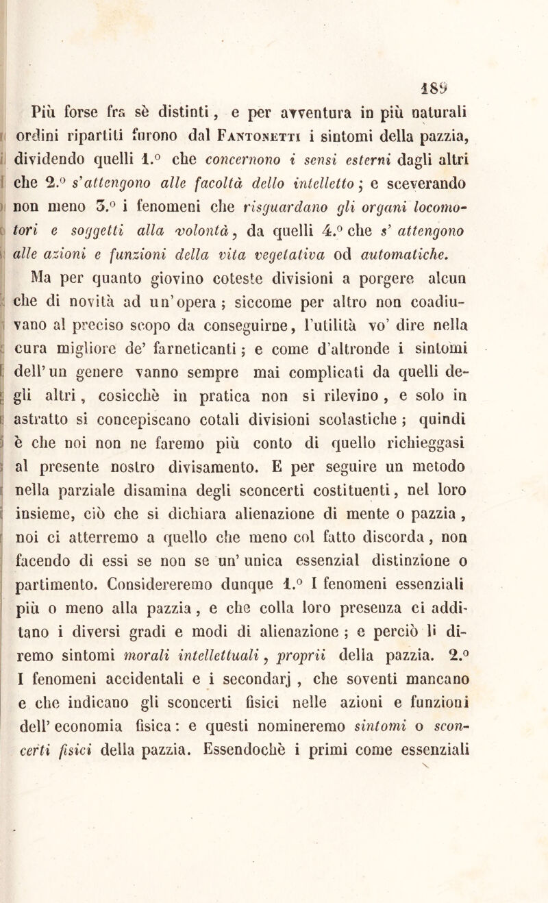 Più forse fra se distinti, e per arventura in più naturali ? ordini ripartili furono dal Fantonetti i sintomi della pazzia, i dividendo quelli 1.° che concernono i sensi esterni dagli altri 1 che 2/^ s’attengono alle facoltà dello intelletto j e sceverando ) non meno 5.° i fenomeni che risguardano gli organi locomo- e tori e soggetti alla volontà, da quelli 4.^ che s’ attengono i alle azioni e funzioni della vita vegetativa od automatiche. Ma per quanto giovino coleste divisioni a porgere alcun che di novità ad un’opera; siccome per altro non coadiu- ( vano al preciso scopo da conseguirne, Tutilità vo’ dire nella t cura migliore de’ farneticanti ; e come d’altronde i sintomi I: dell’un genere vanno sempre mai complicati da quelli de- [; gli altri, cosicché in pratica non si rilevino , e solo in 0 astratto si concepiscano cotali divisioni scolastiche ; quindi 1 è che noi non ne faremo più conto di quello richieggasi ; al presente nostro divisamento. E per seguire un metodo [ nella parziale disamina degli sconcerti costituenti, nel loro ì insieme, ciò che si dichiara alienazione di mente o pazzia , f noi ci atterremo a quello che meno col fatto discorda, non facendo di essi se non se un’ unica essenzìal distinzione o partimento. Considereremo dunque 1,^ I fenomeni essenziali più 0 meno alla pazzia, e che colla loro presenza ci addi' tano i diversi gradi e modi di alienazione ; e perciò li di- remo sìntomi morali intellettuali, proprii delia pazzia. 2.® I fenomeni accidentali e i secondar] , che soventi mancano j e che indicano gli sconcerti fisici nelle azioni e funzioni dell’ economia fisica : e questi nomineremo sintomi o scon- certi fisici della pazzia. Essendoché i primi come essenziali
