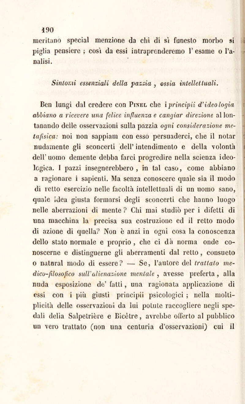meritano special menzione da chi di sì funesto morbo si i piglia pensiero ; cosi da essi intraprenderemo l’esame o l’a- - natisi. Sintomi essenziali della pazzia ^ ossia intellettuali. Ben lungi dal credere con Pinel che ìprincipii d'ideo logia \ abbiano a ricevere una felice influenza e cangiar direzione al lon- * tanando delle osservazioni sulla pazzìa ogni considerazione me- - tafisica: noi non sappìam con esso persuaderci, che il notar i nudamente gli sconcerti dell’ intendimento e della volontà 1 ' i deir uomo demente debba farci progredire nella scienza ideo- i logica. 1 pazzi insegnerebbero , iti tal caso, come abbiano < a ragionare i sapienti. Ma senza conoscere quale sia il modo ^ di retto esercizio nelle facoltà intellettuali di un uomo sano, quale idea giusta formarsi degli sconcerti che hanno luogo ' nelle aberrazioni di mente ? Chi mai studiò per i difetti di una macchina la precisa sua costruzione ed il retto modo di azione di quella? Non è anzi io ogni cosa la conoscenza dello stato normale e proprio, che ci dà norma onde co- noscerne e distinguerne gli aberramenti dal retto, consueto 0 naturai modo di essere? — Se, l’autore del trattato me- dico-filosofico sull'alienazione mentale, avesse preferta , alla nuda esposizione de’ fatti, una ragionata applicazione di essi con i piu giusti principii psicologici ; nella molti- plicità delle osservazioni da luì potute raccogliere negli spe- dali delia Salpetrière e Bicétre, avrebbe oiTerto al pubblico un vero trattato (non una centuria d’osservazioni) cui il