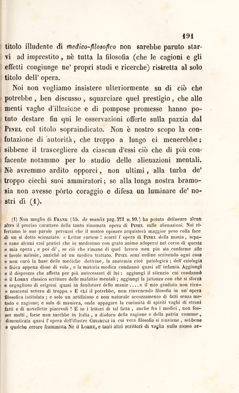 titolo illudente di medico-filosofico non sarebbe paruto star- vi ad imprestilo , nè tutta la filosofìa (che le cagioni e gli effetti congiunge ne’ propri studi e ricerche) ristretta al solo tìtolo deir opera» Noi non vogliamo insistere ulteriormente su di ciò che I potrebbe , ben discusso, squarciare quel prestìgio, che alle menti vaghe d’illiisicne e di pompose promesse hanno po- tuto destare fin qui le osservazioni offerte sulla pazzia dal PiNEL col titolo sopraindicato. Non è nostro scopo la con- futazione di autorità, che troppo a lungo ci menerebbe ; i; sibbene il trascegliere da ciascun d’essi ciò che di più coll- ie facente notammo per lo studio delle alienazioni mentali, f Nè avremmo ardito opporci, non ultimi, alla turba de’ f troppo ciechi suoi ammiratori ; se alla lunga nostra bramo- ii sia non avesse pòrto coraggio e difesa un luminare de’ no- c stri dì (1), I (1) Non meglio di Frank (lib. de manìis pag. 371 ii. 99. ) ha potuto delineare alcun j altro il preciso carattere della tanto rinomata opera di Pinel sulle alienazioni. Noi ri» I feriamo le sue parole persuasi che il nostro opinare acquisterà maggior peso colla face i -di un si dotto scienziato. « Lettor cortese ! scorri 1’ opera di Pinel della mania, sepa- : « rane alcuni casi pratici che io medesimo con grato animo adoperai nel corso di questa : « mia opera , e poi di’, se ciò che rimane di quel lavoio non più sia conforme alle : « favole milesie, anziché ad un medico trattato. Pinel senz’ordine scrivendo ogni cosa ; « non curò la base delle mediche dottrine, la anatomìa cioè patologica ; dell’ eziologia ) « fisica appena disse di volo , e la materia medica condannò quasi all’ infamia. Aggiungi 1 « il disprezzo che affetta per più antecessori di lui ; aggiungi il silenzio cui condannò ) « il Lorry classico scrittore delle malattie mentali ; aggiungi la jattanza con che si sforza j « orgoglioso di erigersi quasi in fondatore delle manie .... e il mio giudizio non rico- i: « noscerai severo di troppo. » E chi il potrebbe^ non rinvenendo filosofia in un’ opera i filosofica intitolata ; e solo un artifizioso e non naturale accozzamento di fatti senza me- . todo e ragione; e solo di maniera, onde appagare la curiosità di spiriti vaghi di strani fatti e di novellette piacevoli ? E se i lettori di tal fatta , anche fra i medici , non fos-> ; ser molti , forse non sarebbe in Italia , a disdoro della ragione e della patria comune , 1 dimenticata quasi l’opera deH’illastre Ciiiarugi in cui vera filosofia si rinviene , sebbene : a qualche errore frammista. Né il Lourv, e tanti altri scrittori ili vaglia sullo stesso ar-