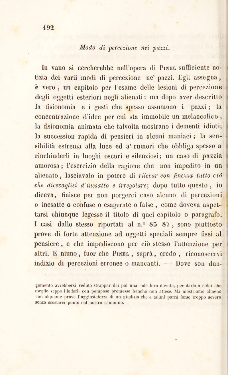 Modo di percezione nei pazzi. Io vano si cercherebbe nell’opera di Pinel suflìdente no- f tizia dei varii modi di percezione ne’ pazzi. Egli assegna, , è vero, un capìtolo per l’esame delle lesioni dì percezione degli oggetti esteriori negli alienati: ma dopo aver descritto i la fisionomia e i gesti che spessa assumono i pazzi ; la j concentrazione d’idee per cui sta immobile un melancolico ; la fisionomia animata che talvolta mostrano i dementi idioti; i la snccessiou rapida dì pensieri in alcuni maniaci ; la sen- i sibilila estrema alla luce ed a’ rumori che obbliga spesso a ii rinchiuderli in luoghi oscuri e silenziosi; un caso di pazzia ii amorosa ; l’esercizio della ragione che non impedito in un ;i alienato, lasciavalo in potere di rilevar con finezza tutto ciò i che dicevaglisi d'inesatto e irregolarej dopo tutto questo , io )\ diceva, finisce per non porgerci caso alcuno di percezioni 0 inesatte o confuse o esagerate o false , come doveva aspet- ■ tarsi chiunque legesse il titolo di quel capitolo o paragrafo. 1 casi dallo stesso riportati al n.® 83 87 , sono piuttosto i prove di forte attenzione ad oggetti speciali sempre fissi al l| pensiero, e che impediscono per ciò stesso l’atlenzione per ;j altri. E ninno, fuor che Pinel , saprà, credo , riconoscervi ! indizio di percezioni erronee o mancanti. — Dove son dun- gomenlo aviebbersi veduto strappar dai più una lode loro dovuta, per darla a colui che i meglio seppe illuderli con pompose promesse benché non attese. Ma mostriamo almeno > (on alquante prove l’aggiustatezza di un giudizio che a taluni parrà forse troppo severo senza scostarci punto dal nostro cammino.