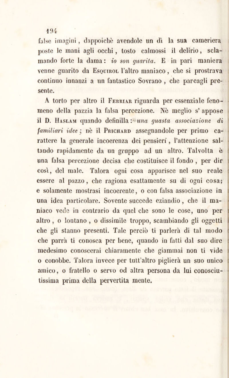 false imagini, dappoiché avendole un dì la sua cameriera i poste le mani agli occhi, tosto calmossi il delirio, scia- ► mando forte la dama : io son guarita. E in pari maniera |! venne guarito da Esquirol Taltro maniaco, che si prostrava continuo innanzi a un fantastico Sovrano , che pareagli pre- sente. A torto per altro il Ferriar riguarda per essenziale feno- meno della pazzia la falsa percezione. Nè meglio s’ appose il D. Haslam cjuando definilla guasta associazione di ^miliari idee ^ nè il Prichard assegnandole per primo ca- ' rattere la generale incoerenza dei pensieri, l’attenzione sal- tando rapidamente da un gruppo ad un altro. Talvolta è una falsa percezione decisa che costituisce il fondo , per dir COSI, del male. Talora ogni cosa apparisce nel suo reale essere al pazzo, che ragiona esattamente su di ogni cosa; f e solamente mostrasi incoerente, o con falsa associazione in una idea particolare. Sovente succede eziandio, che il ma- niaco vede in contrario da quel che sono le cose, uno per altro, 0 lontano , o dissimile troppo, scambiando gli oggetti che gli stanno presenti. Tale perciò ti parlerà di tal modo che parrà ti conosca per bene, quando in fatti dal suo dire j medesimo conoscerai chiaramente che giammai non ti vide [ 0 conobbe. Talora invece per tult’altro piglierà un suo unico amico, 0 fratello o servo od altra persona da lui conosciu tissima prima della pervertita mente.