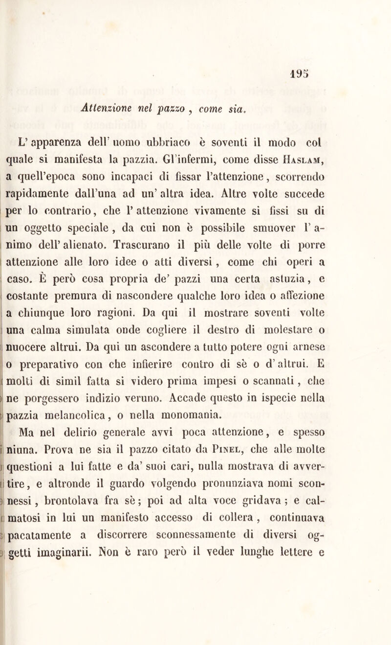 i93 Attenzione nel pazzo , come sia. V apparenza delF uomo ubbriaco è soventi il modo col quale si manifesta la pazzia. GFinfermi, come disse Haslam, a quell’epoca sono incapaci di fissar l’attenzione, scorrendo rapidamente dall’una ad un’ altra idea. Altre volte succede per lo contrario, che 1’ attenzione vivamente si fissi su di un oggetto speciale , da cui non è possibile smuover V a- I nirno dell’ alienato. Trascurano il più delle volte di porre I attenzione alle loro idee o atti diversi, come chi operi a caso. È però cosa propria de’ pazzi una certa astuzia, e ! costante premura di nascondere qualche loro idea o affezione , a chiunque loro ragioni. Da qui il mostrare soventi volte I una calma simulata onde cogliere il destro di molestare o II nuocere altrui. Da qui un ascondere a tutto potere ogni arnese 0 preparativo con che infierire contro di se o d’altrui. E I molti di simil fatta si videro prima impesi o scannati, che ¥ ne porgessero indizio veruno. Accade questo in ispecie nella il pazzia melancolica, o nella monomania. Ma nel delirio generale avvi poca attenzione, e spesso i ninna. Prova ne sia il pazzo citato da Pinel, che alle molte j questioni a lui fatte e da’ suoi cari, nulla mostrava di avver- [j tire, e altronde il guardo volgendo pronunziava nomi scon- 3 nessi, brontolava fra se ; poi ad alta voce gridava ; e cal- j matosi in lui un manifesto accesso di collera , continuava 3 pacatamente a discorrere sconnessamente di diversi og- 3 getti imaginarii. Non è raro però il veder lunghe lettere e