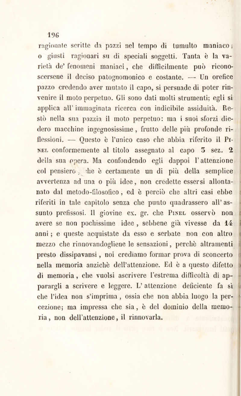 ragionale scrìtte da pazzi nel tempo di tumulto maniaco ; 0 giusti ragionari su di speciali soggetti. Tanta è la va- rietà de’ fenomeni maniaci, che difficilmente può ricono- scersene il deciso patognomonico e costante. —• Un orefice pazzo credendo aver mutato il capo, sì persuade di poter rin- venire il moto perpetuo. Gli sono dati molti strumenti; egli si applica air immaginata ricerca con indicibile assiduità. Re- stò nella sua pazzia il moto perpetuo: ma i suoi sforzi die- dero macchine ingegnosissime, frutto delle più profonde ri- j flessioni. — Questo è l’unico caso che abbia riferito il Pi- | TVEL conformemente al titolo assegnato al capo 5 sez. 2 | della sua opera. Ma confondendo egli dappoi l’attenzione i col pensiero . ffie è certamente un di più della semplice avvertenza ad una o più idee, non credette essersi allonta- nato dal metodo-filosofico, ed è perciò che altri casi ebbe ^ riferiti in tale capitolo senza che punto quadrassero all’ as- :| sunto prefissosi. Il giovine ex. gr. che Pinel osservò non I avere se non pochissime idee , sebbene già vivesse da 14 4 presto dissipavansi, noi crediamo formar prova di sconcerto nella memoria anziché dell’attenzione. Ed è a questo difetto di memoria, che vuoisi ascrivere Pestrema difficoltà di ap- parargli a scrivere e leggere. L’ attenzione deficiente fa sì che l’idea non s’imprima , ossia che non abbia luogo la per- cezione; ma impressa che sia, è del dominio della memo- ► ria, non deirattenzione, il rinnovarla.