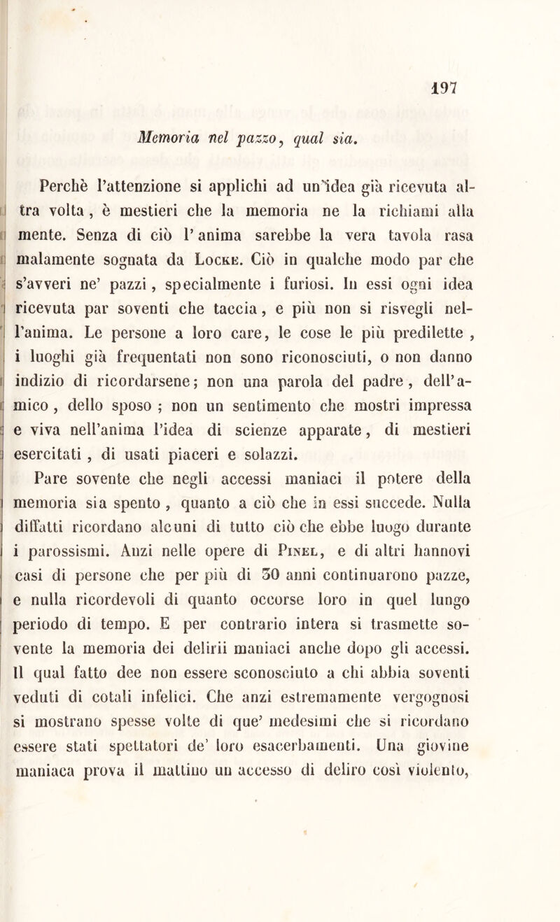 Memoria nel pazzo ^ qual sia. Perchè l’attenzione si applichi ad un’Idea già ricevuta al- ! tra volta , è mestieri che la memoria ne la richiami alla I mente. Senza di ciò l’anima sarebbe la vera tavola rasa :i malamente sognata da Locke. Ciò in qualche modo par che : s’avveri ne’ pazzi, specialmente i furiosi. In essi ogni idea '] ricevuta par soventi che taccia, e più non si risvegli nel- 1 Panima. Le persone a loro care, le cose le più predilette , I i luoghi già frequentati non sono riconosciuti, o non danno !j indizio di ricordarsene; non una parola del padre, dell’a- i] mico , dello sposo ; non un sentimento che mostri impressa :j e viva nell’anima l’idea di scienze apparate, di mestieri ^ esercitati , di usati piaceri e solazzi. ! Pare sovente che negli accessi maniaci il potere della I memoria sia spento , quanto a ciò che in essi succede. Nulla ] dilTatti ricordano alcuni di tutto ciò che ebbe luogo durante i parossismi. Anzi nelle opere di Pinel, e di altri hannovi casi di persone che per più di 50 anni continuarono pazze, e nulla ricordevoli di quanto occorse loro in quel lungo periodo di tempo. E per contrario intera si trasmette so- vente la memoria dei delirii maniaci anche dopo gli accessi. U qual fatto dee non essere sconosciuto a chi abbia soventi veduti di cotali infelici. Che anzi estremamente vergognosi si mostrano spesse volte di que’ medesimi che si ricordano essere stati spettatori de’ loro esacerbamenti. Una giovine maniaca prova il mattino un accesso di deliro così vioienlo,