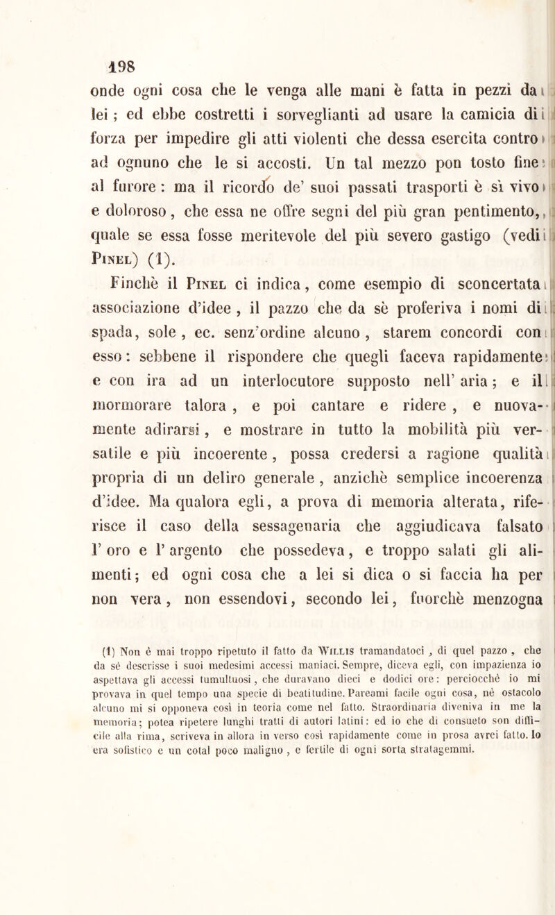 onde ogni cosa che le venga alle mani è fatta in pez2i dai lei ; ed ebbe costretti i sorveglianti ad usare la camicia di i forza per impedire gli atti violenti che dessa esercita contro • i ad ognuno che le si accosti. Un tal mezzo pon tosto fineì i al furore: ma il ricordo de’ suoi passati trasporti è si vivo» ^ e doloroso, che essa ne offre segni del più gran pentimento,, quale se essa fosse meritevole del più severo gastigo (vedii Pinel) (1). Finché il Pinel ci indica, come esempio di sconcertatali associazione d’idee , il pazzo che da sé proferiva i nomi dii : spada, sole, ec. senz’ordine alcuno, starem concordi coni: esso: sebbene il rispondere che quegli faceva rapidamente;] e con ira ad un interlocutore supposto nell’aria; e il[.j mormorare talora , e poi cantare e ridere , e nuova- • i mente adirarsi, e mostrare in tutto la mobilità più ver- ti I salile e più incoerente, possa credersi a ragione qualitài propria di un deliro generale , anziché semplice incoerenza 1 d’idee. Ma qualora egli, a prova di memoria alterata, rife- risce il caso della sessagenaria che aggiudicava falsato ; r oro e r argento che possedeva, e troppo salati gli ali- menti; ed ogni cosa che a lei si dica o si faccia ha per i non vera, non essendovi, secondo lei, fuorché menzogna ; (1) Non é mai troppo ripetuto il fatto da Willis tramandatoci ^ di quel pazzo , che i da sé descrisse i suoi medesimi accessi maniaci. Sempre, diceva egli, con impazienza io aspetlava gli accessi tumultuosi, che duravano dieci e dodici ore : perciocché io mi provava in quel tempo una specie di beatitudine. Pareami facile ogni cosa, nè ostacolo alcuno mi si opponeva cosi in teoria come nel fatto. Straordinaria diveniva in me la memoria; potea ripetere lunghi tratti di autori Ialini: ed io che di consueto son diffi- cile alla rima, scriveva in allora in verso cosi rapidamente come in prosa avrei fatto. Io era sofistico e un colai poco maligno , e fertile di ogni sorta stratagemmi.