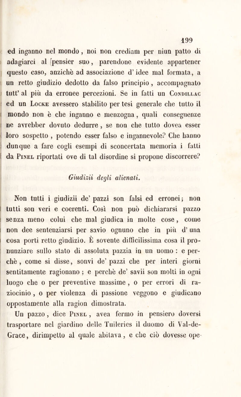 ed inganno nel mondo, noi non crediam per niun patto di adagiarci al fpensier suo, parendone evidente appartener questo caso, anziché ad associazione d’idee mal formata, a un retto giudizio dedotto da falso principio, accompagnato tutt’ al più da erronee percezioni. Se in fatti un Condillac ed un Locke avessero stabilito per tesi generale che tutto il mondo non è che inganno e menzogna, quali conseguenze I ne avrebber dovuto dedurre, se non che tutto dovea esser i! loro sospetto , potendo esser falso e ingannevole? Che hanno : dunque a fare cogli esempi di sconcertata memoria i fatti da PiNEL riportati ove di tal disordine si propone discorrere? Giudizii degli alienati. Non tutti i giudizii de’ pazzi son falsi ed erronei ; non 5 tutti son veri e coerenti. Così non può dichiararsi pazzo ? senza meno colui che mal giudica in molte cose, come ] non dee sentenziarsi per savio ognuno che in più d’ una ) cosa porti retto giudizio. È sovente difficilissima cosa il pro- nunziare sullo stato di assoluta pazzia in un uomo : e per- chè , come si disse, sonvi de’ pazzi che per interi giorni sentitamente ragionano ; e perchè de’ savii son molti in ogni luogo che 0 per preventive massime, o per errori di ra- ziocinio , 0 per violenza di passione veggono e giudicano oppostamente alla ragion dimostrata. Un pazzo, dice Pinel , avea fermo in pensiero doversi trasportare nel giardino delle Tuileries il duomo di Val-de- Grace, dirimpetto al quale abitava, e che ciò dovesse ope-