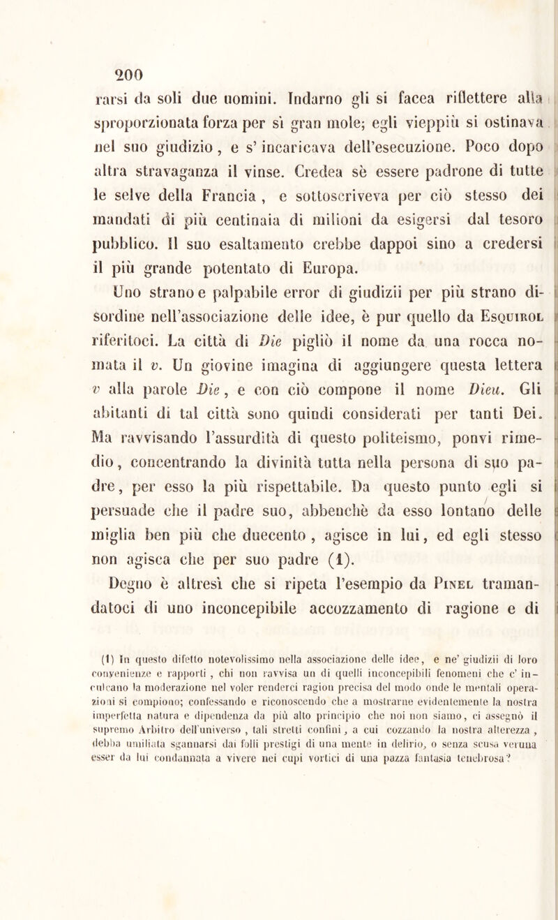 rarsi da soli due uomini. Indarno gli si facea riflettere alla sproporzionata forza per si gran mole; egli vieppiù si ostinava nel suo giudizio, e s’incaricava deiresecuzione. Poco dopo altra stravaganza il vinse. Credea sè essere padrone di tutte le selve della Francia , e sottoscriveva per ciò stesso dei i mandati di più centinaia di milioni da esigersi dal tesoro i pubblico. Il suo esaltamento crebbe dappoi sino a credersi i il più grande potentato di Europa. Uno strano e palpabile error di giudizii per più strano di- i sordine nell’associazione delle idee, è pur quello da Esquirol r riferitoci. La città di Die pigliò il nome da una rocca no- • mata il v. Un giovine imagina di aggiungere questa lettera p V alla parole Die, e con ciò compone il nome Dieu. Gli li abitanti di tal città sono quindi considerati per tanti Dei. i Ma ravvisando l’assurdità dì questo politeismo, ponvi rime- h dìo, concentrando la divinità tutta nella persona di suo pa- i dre, per esso la più rispettabile. Da questo punto egli si II persuade che il padre suo, abbenchò da esso lontano delle p miglia ben più che duecento , agisce in lui, ed egli stesso non agisca che per suo padre (1). Degno è altresì che sì ripeta Fesempìo da Pinel traman- datoci di uno inconcepibile accozzamento di ragione e di i (1) In questo difetto notevoiissimo nella associazione delle idee, e ne’ giudizii di loro oonyenienze e rapporti , chi non ravvisa un di quelli lnconce|)il)ili fenomeni che c’ in- culcano la moderazione nel voler renderci ragion precisa del modo onde le mentali opera- zioni si compiono; confessando e riconoscendo che a mostrarne evidentemente la nostra imperfetta natura e dipendenza da più alto principio che noi non siamo, ci assegnò il supremo Arhitro delluniverso , tali stretti confini, a cui cozzando la nostra alterezza , debba umiliala sgannarsi dai folli prestigi di una mente in delirio, o senza scusa veruna esser da lui condannata a vivere nei cupi vortici di una pazza fantasia tenebrosa?