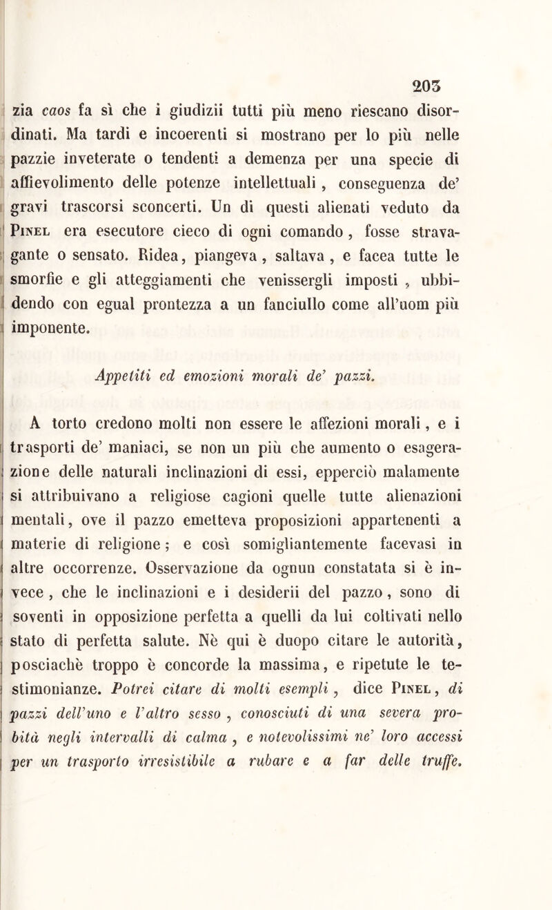 205 zia caos fa sì che i giudizii tutti più meno riescano disor- dinati. Ma tardi e incoerenti si mostrano per lo più nelle pazzìe inveterate o tendenti a demenza per una specie di affievolimento delle potenze intellettuali , conseguenza de’ gravi trascorsi sconcerti. Un di questi alienati veduto da PiNEL era esecutore cieco di ogni comando, fosse strava- gante 0 sensato. Ridea, piangeva , saltava , e facea tutte le smorfie e gli atteggiamenti che venissergli imposti ^ ubbi- j dendo con egual prontezza a un fanciullo come alPuom più j imponente. Appetiti ed emozioni morali de’ pazzi. \ A torto credono molti non essere le affezioni morali, e i trasporti de’ maniaci, se non un più che aumento o esagera- ( zione delle naturali inclinazioni di essi, epperciò malamente si attribuivano a religiose cagioni quelle tutte alienazioni mentali, ove il pazzo emetteva proposizioni appartenenti a materie di religione ; e così somigliantemente facevasi in altre occorrenze. Osservazione da ognun constatata si è in- vece , che le inclinazioni e i desideri! del pazzo, sono di soventi in opposizione perfetta a quelli da lui coltivati nello stato di perfetta salute. Nè qui è duopo citare le autorità, posciachè troppo è concorde la massima, e ripetute le te- stimonianze. Potrei citare di molti esempli, dice Pinel , di pazzi dell’uno e l’altro sfsso , conosciuti di una severa pro- bità negli intervalli di calma , e notevolissimi ne’ loro accessi per un trasporto irresistibile a rubare e a far delle truffe.