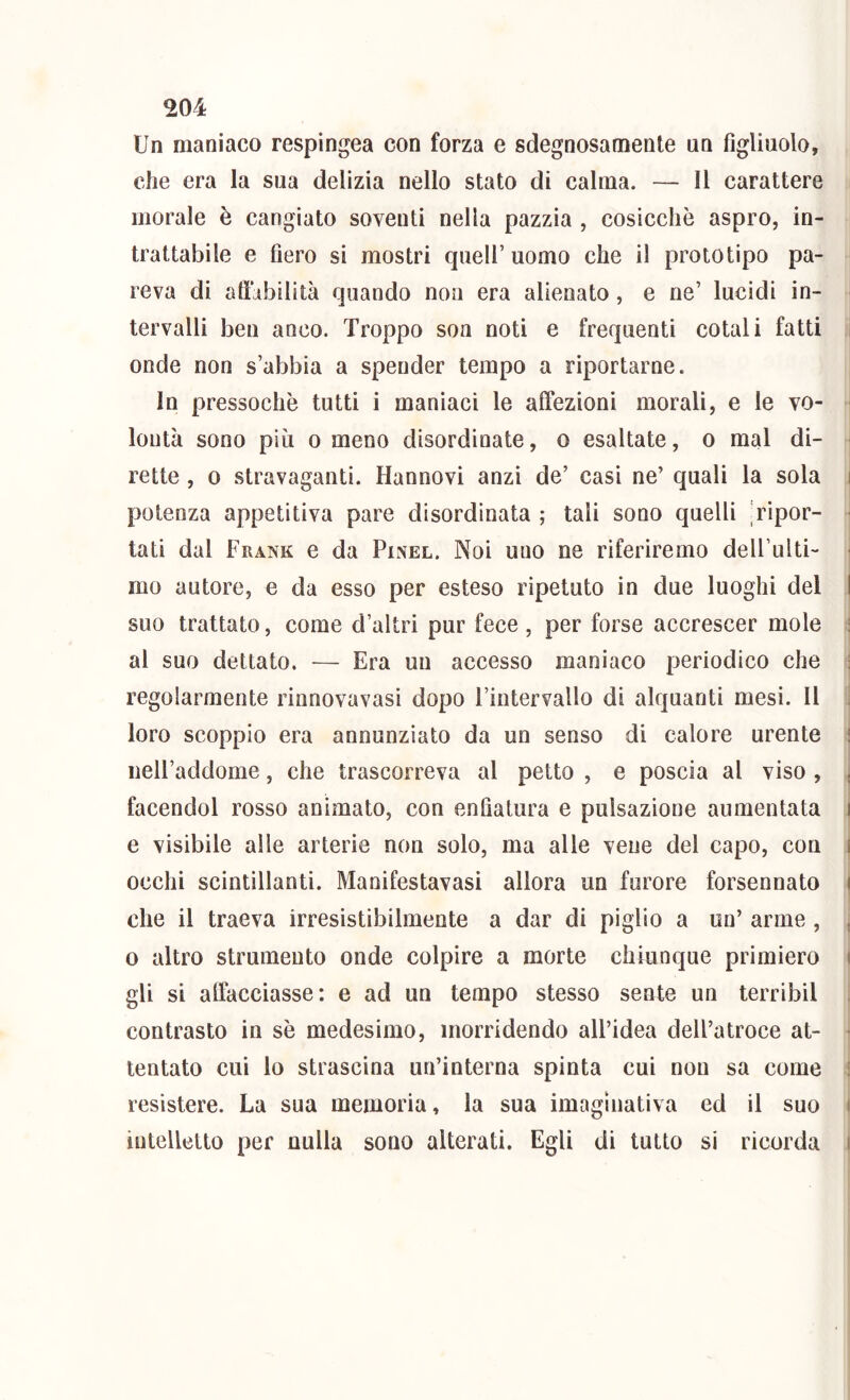 Un maniaco respingea con forza e sdegnosamente un figliuolo, che era la sua delizia nello stato di calma. — 11 carattere morale è cangiato soventi nella pazzia , cosicché aspro, in- trattabile e fiero si mostri quell’uomo che il prototipo pa- reva di affibilità quando non era alienato, e ne’ lucidi in- tervalli ben anco. Troppo son noti e frequenti cotali fatti onde non s’abbia a spender tempo a riportarne. In pressoché tutti i maniaci le affezioni morali, e le vo- lontà sono pili 0 meno disordinate, o esaltate, o mal di- rette , 0 stravaganti. Hannovi anzi de’ casi ne’ quali la sola i potenza appetitiva pare disordinata ; tali sono quelli 'ripor- • tati dal Frank e da Pinel. Noi uno ne riferiremo dell’ulti- - mo autore, e da esso per esteso ripetuto in due luoghi del I suo trattato, come d’altri pur fece, per forse accrescer mole ! al suo dettato. — Era un accesso maniaco periodico che ! regolarmente rinnovavasi dopo Fintervallo di alquanti mesi. Il i loro scoppio era annunziato da un senso di calore urente ! iieU’addome, che trascorreva al petto , e poscia al viso , j facendol rosso animato, con enfiatura e pulsazione aumentata i e visibile alle arterie non solo, ma alle vene del capo, cori I occhi scintillanti. Manifestavasi allora un furore forsennato | che il traeva irresistibilmente a dar di piglio a un’ arme, , 0 altro strumento onde colpire a morte chiunque primiero i gli si affacciasse: e ad un tempo stesso sente un terribil contrasto in sé medesimo, inorridendo all’idea dell’atroce at- • tentato cui lo strascina un’interna spinta cui non sa come ! resistere. La sua memoria, la sua imagìnativa ed il suo i intelletto per nulla sono alterati. Egli di tutto si ricorda i
