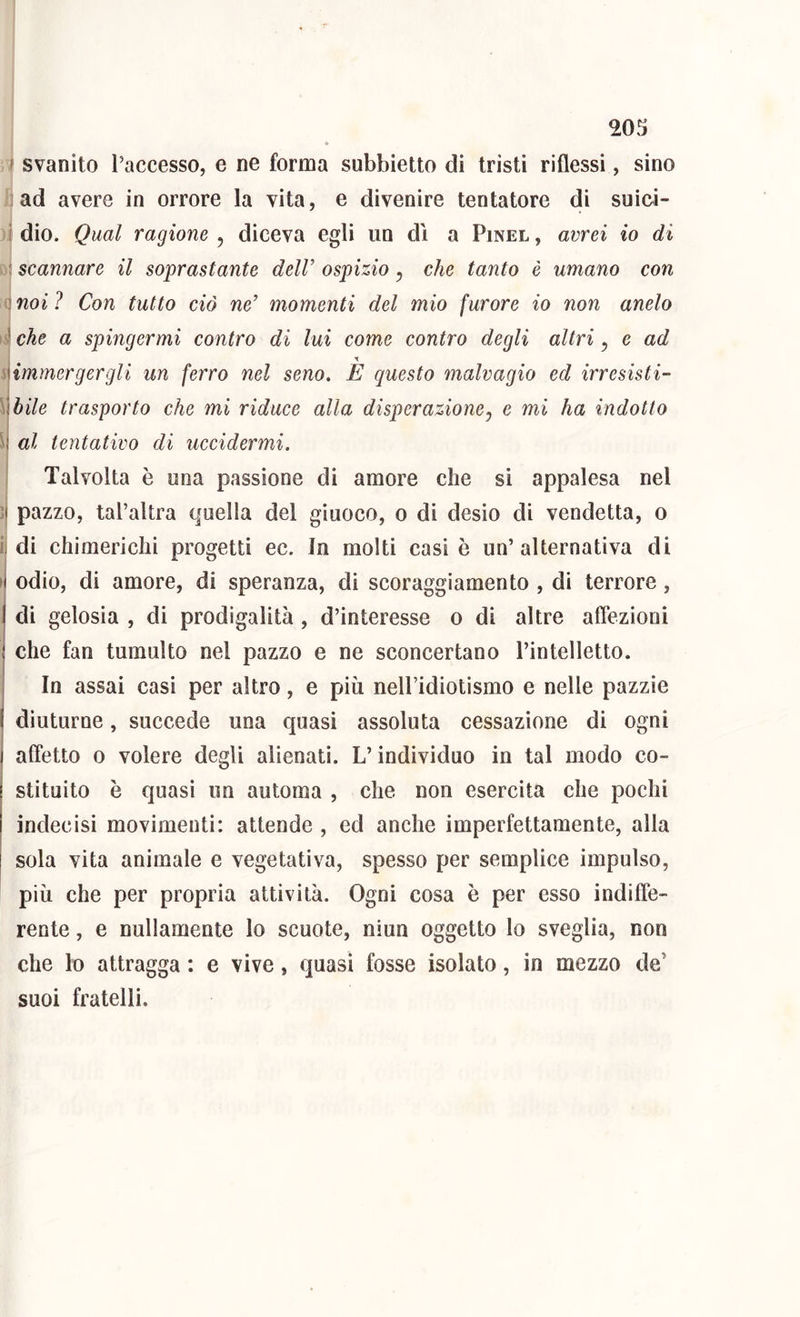 WS ' svanito l’accesso, e ne forma subbietto di tristi riflessi, sino ad avere in orrore la vita, e divenire tentatore di suioi- ( dio. Qual ragione , diceva egli un di a Pinel , avrei io di : scannare il soprastante delV ospizio y che tanto è umano con ]noi? Con tutto ciò ne’ momenti del mio furore io non anelo che a spingermi contro di lui come contro degli altri y e ad 'sommergergli un ferro nel seno. E questo malvagio ed irresisti- While trasporto che mi riduce alla disperazioney e mi ha indotto al tentativo di uccidermi. Talvolta è una passione di amore che si appalesa nel ]{ pazzo, tal’altra quella del giuoco, o di desio di vendetta, o ij di chimerichi progetti ec. In molti casi è un’alternativa di H odio, di amore, di speranza, di scoraggiamento , di terrore, I di gelosia , di prodigalità , d’interesse o di altre afiezioni I che fan tumulto nel pazzo e ne sconcertano l’intelletto. I In assai casi per altro, e più neH’idiotismo e nelle pazzie I diuturne, succede una quasi assoluta cessazione di ogni I alTetlo 0 volere degli alienati. L’individuo in tal modo co- j stituito è quasi un automa , che non esercita che pochi indecisi movimenti: attende , ed anche imperfettamente, alla sola vita animale e vegetativa, spesso per semplice impulso, più che per propria attività. Ogni cosa è per esso indiffe- rente , e nullamente lo scuote, niun oggetto lo sveglia, non che lo attragga : e vive, quasi fosse isolato, in mezzo de’ suoi fratelli.